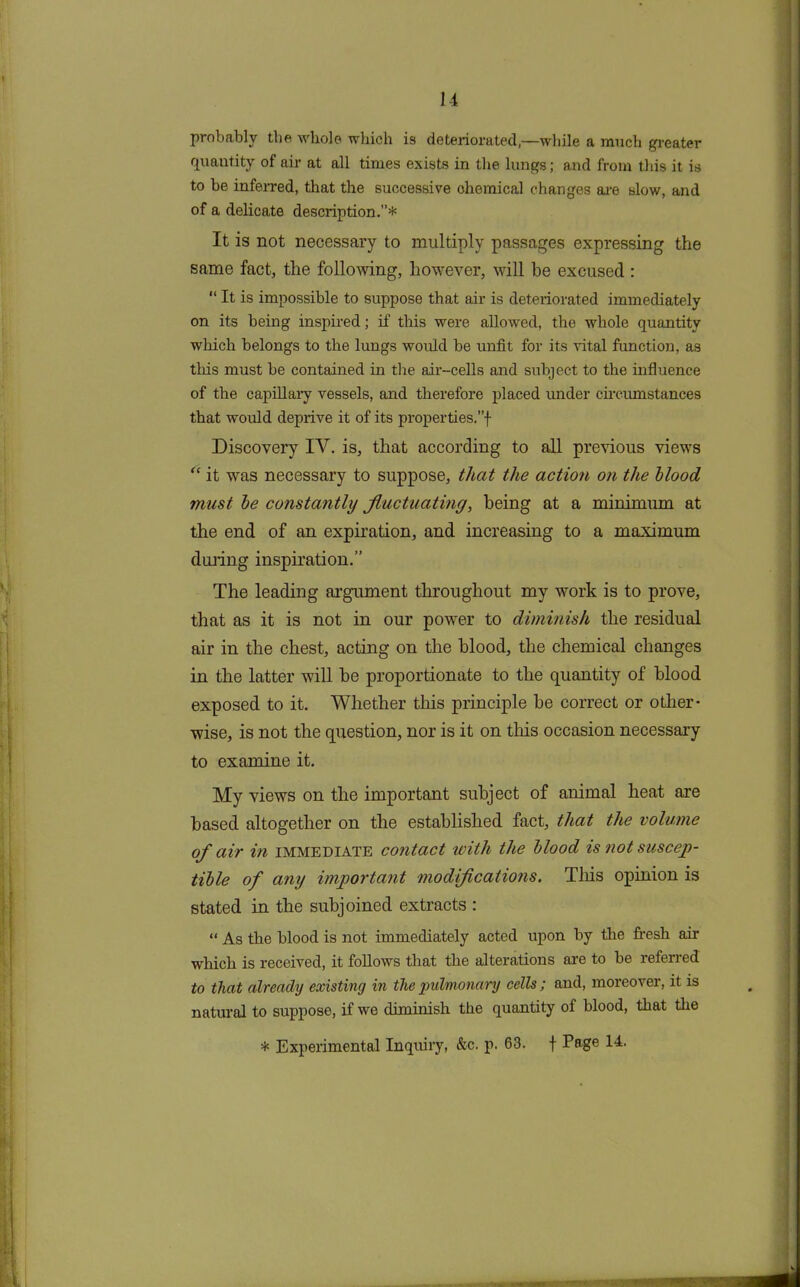 probably the whole which is deteriorated,—while a much greater quantity of air at all times exists in the lungs; and from this it is to be inferred, that the successive chemical changes are slow, and of a delicate description.”* It is not necessary to multiply passages expressing the same fact, the following, however, will be excused : “ It is impossible to suppose that air is deteriorated immediately on its being inspired; if this were allowed, the whole quantity which belongs to the lungs would be unfit for its vital function, as this must be contained in the air-cells and subject to the influence of the capillary vessels, and therefore placed under circumstances that would deprive it of its properties.”! Discovery IV. is, that according to all previous views “ it was necessary to suppose, that the action on the blood must be constantly fluctuating, being at a minimum at the end of an expiration, and increasing to a maximum during inspiration.” The leading argument throughout my work is to prove, that as it is not in our power to diminish the residual air in the chest, acting on the blood, the chemical changes in the latter will be proportionate to the quantity of blood exposed to it. Whether this principle be correct or other- wise, is not the question, nor is it on this occasion necessary to examine it. My views on the important subject of animal heat are based altogether on the established fact, that the volume of air in immediate contact with the blood is not suscep- tible of any important modifications. This opinion is stated in the subjoined extracts : “ As the blood is not immediately acted upon by the fresh air which is received, it follows that the alterations are to be referred to that already existing in the 'pulmonary cells; and, moreover, it is natural to suppose, if we diminish the quantity of blood, that the * Experimental Inquiry, &c. p. 63. f Page 14.