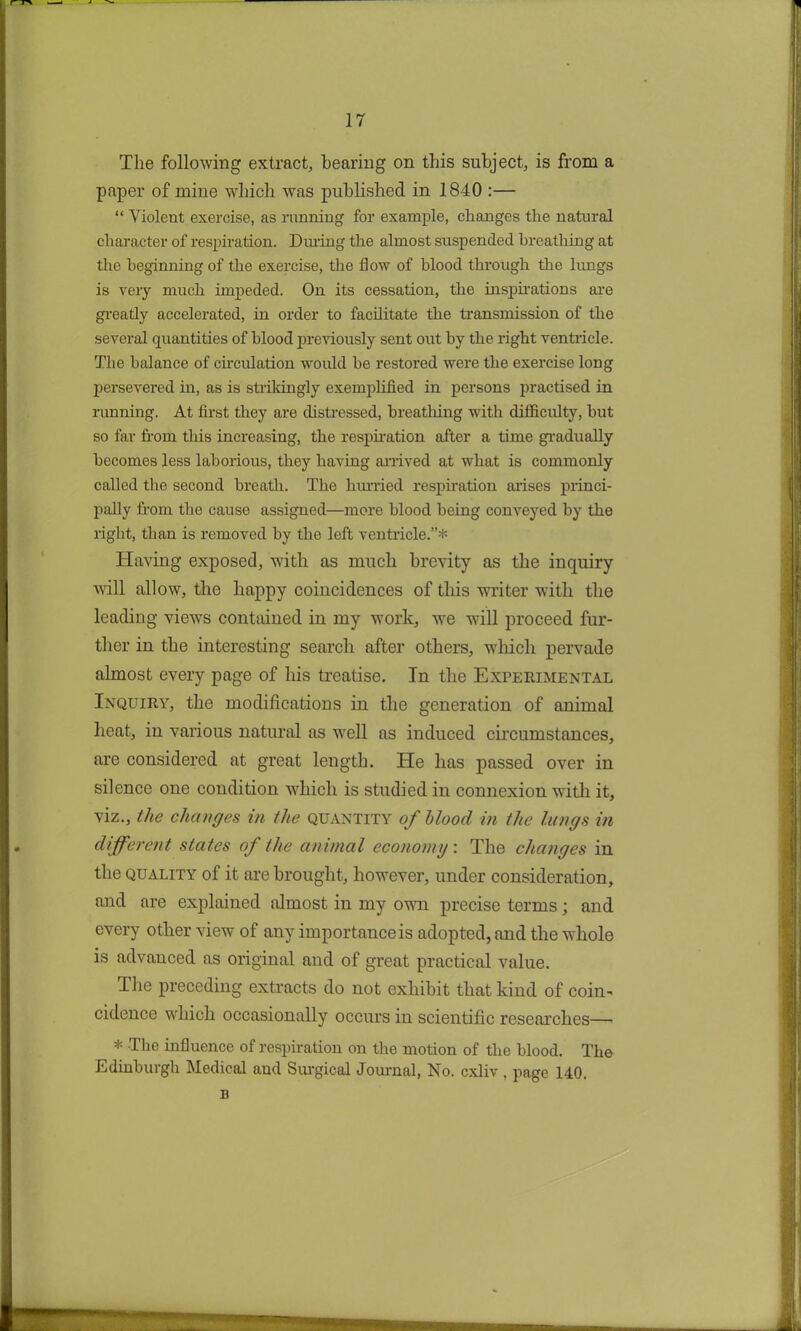 The following extract, bearing on this subject, is from a paper of mine which was published in 1840 :— “ Violent exercise, as running for example, changes the natural character of respiration. During the almost suspended breathing at the beginning of the exercise, the flow of blood through the lungs is very much impeded. On its cessation, the inspirations are greatly accelerated, hi order to facilitate the transmission of the several quantities of blood previously sent out by the right ventricle. The balance of circulation would be restored were the exercise long persevered in, as is strikingly exemplified in persons practised in running. At first they are distressed, breathing with difficulty, hut so far from this increasing, the respiration after a time gradually becomes less laborious, they having arrived at what is commonly called the second breath. The hurried respiration arises princi- pally from the cause assigned—more blood being conveyed by the right, than is removed by the left ventricle.”* Having exposed, with as much brevity as the inquiry will allow, the happy coincidences of this writer with the leading views contained in my work, we will proceed fur- ther in the interesting search after others, which pervade almost every page of his treatise. In the Experimental Inquiry, the modifications in the generation of animal heat, in various natural as well as induced circumstances, are considered at great length. He has passed over in silence one condition which is studied in connexion with it, viz., the changes in the quantity of blood in the lungs in different states of the animal economy: The changes in the quality of it are brought, however, under consideration, and are explained almost in my own precise terms; and every other view of any importance is adopted, and the whole is advanced as original and of great practical value. The preceding extracts do not exhibit that kind of coin- cidence which occasionally occurs in scientific researches— * The influence of respiration on the motion of the blood. The Edinburgh Medical and Surgical Journal, No. cxliv , page 140. B