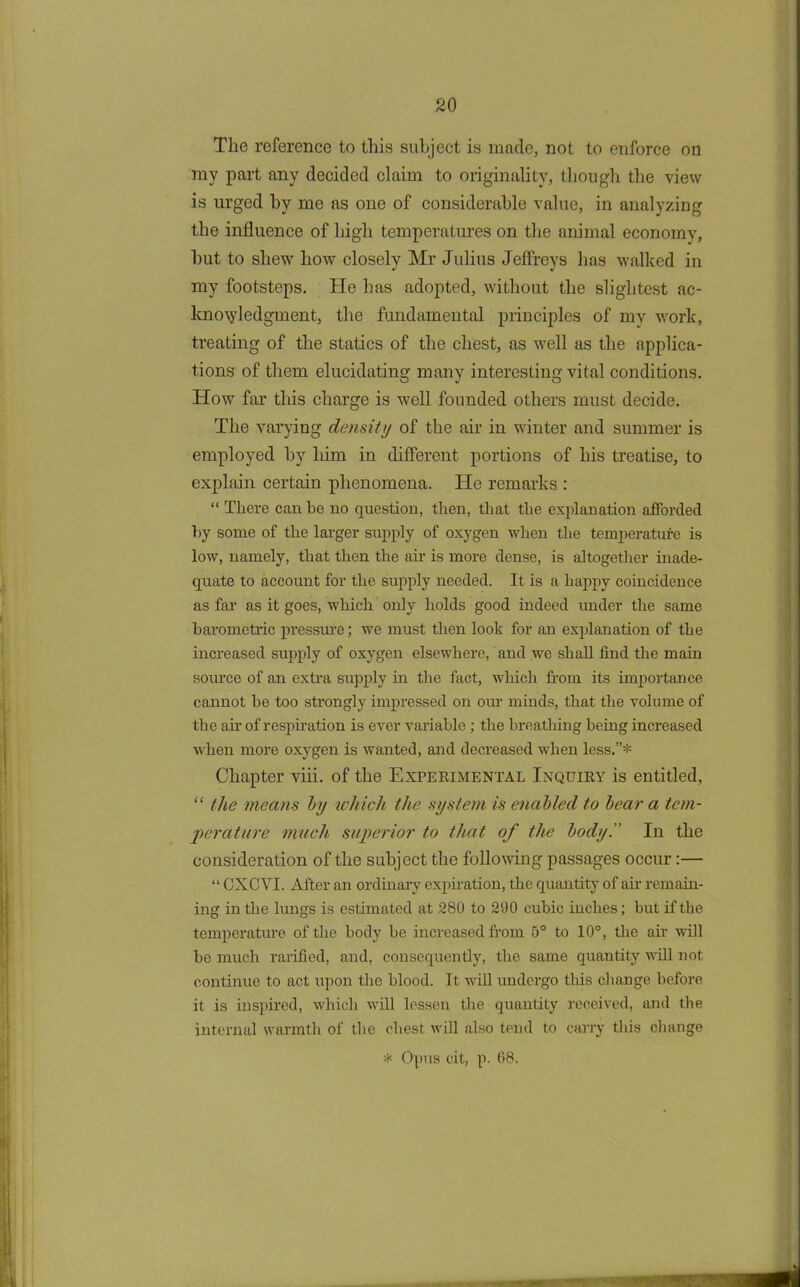 The reference to this subject is made, not to enforce on my part any decided claim to originality, though the view is urged by me as one of considerable value, in analyzing the influence of high temperatures on the animal economy, hut to shew how closely Mr Julius Jeffreys has walked in my footsteps. He has adopted, without the slightest ac- knowledgment, the fundamental principles of my work, treating of the statics of the chest, as well as the applica- tions of them elucidating many interesting vital conditions. How far this charge is well founded others must decide. The varying density of the air in winter and summer is employed by him in different portions of his treatise, to explain certain phenomena. He remarks : “ There can be no question, then, that the explanation afforded by some of the larger supply of oxygen when the temperature is low, namely, that then the air is more dense, is altogether inade- quate to account for the supply needed. It is a happy coincidence as far as it goes, which only holds good indeed under the same barometric pressure; we must then look for an explanation of the increased supply of oxygen elsewhere, and we shall find the main source of an extra supply in the fact, which horn its importance cannot he too strongly impressed on our minds, that the volume of the air of respiration is ever variable ; the breathing being increased when more oxygen is wanted, and decreased when less.”* Chapter viii. of the Experimental Inquiry is entitled, “ the means by which the system is enabled to bear a tem- perature much superior to that of the body!’ In the consideration of the subject the following passages occur:— “ CXCYI. After an ordinary expiration, the quantity of air remain- ing in the lungs is estimated at 280 to 290 cubic inches; but if the temperature of the body be increased from 5° to 10°, the air will be much rarified, and, consequently, the same quantity will not continue to act upon the blood. It will undergo this change before it is inspired, which will lessen the quantity received, and the internal warmth of the chest will also tend to carry tliis change