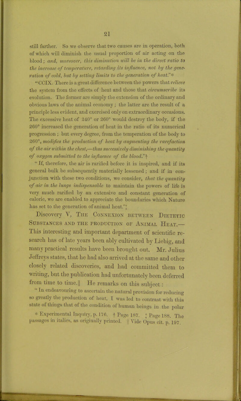 still farther. So we observe that two causes are in operation, both of which will diminish the usual proportion of air acting on the blood; and, moreover, this diminution will he in the direct ratio to the increase of temperature, retarding its influence, not hy the gene- ration of cold, hut hy setting limits to the generation of heat.* “CCIX. There is a great difference between the powers that relieve the system from the effects of heat and those that circumscribe its evolution. The former are simply the extension of the ordinary and obvious laws of the animal economy ; the latter are the result of a principle less evident, and exercised only on extraordinary occasions. The excessive heat of 240° or 260° would destroy the body, if tlie 200° increased the generation of heat in the ratio of its numerical progression ; but every degree, from the temperation of the body to 200°, modifies the production of heat by augmenting the rarefaction of the air within the chest,—thus successively diminishing the quantity of oxygen submitted to the influence of the blood. “ If, therefore, the air is ratified before it is inspired, and if its general bulk be subsequently materially lessened ; and if in con- junction with these two conditions, we consider, that the quantity of air in the lungs indispensable to maintain the powers of life is very much ratified by an extensive and constant generation of caloric, we are enabled to appreciate the boundaries which Nature has set to the generation of animal heat.”]; Discovery V, The Connexion between Dietetic Substances and the production of Animal Heat.— This interesting and important department of scientific re- search has of late years been ably cultivated by Liebig, and many practical results have been brought out. Mr. Julius Jeffreys states, that he had also arrived at the same and other closely related discoveries, and had committed them to writing, but the publication had unfortunately been deferred from time to time.|| ITe remarks on this subject.' “ Iu endeavouring to ascertain the natural provision for reducing so greatly the production of heat, I was led to contrast with this state of things that of the condition ol human beings in the polar * Experimental Inquiry, p. 170. f Page 187. ] Page 188. The passages in italics, as originally printed. || Vide Opus cit. p. 197.