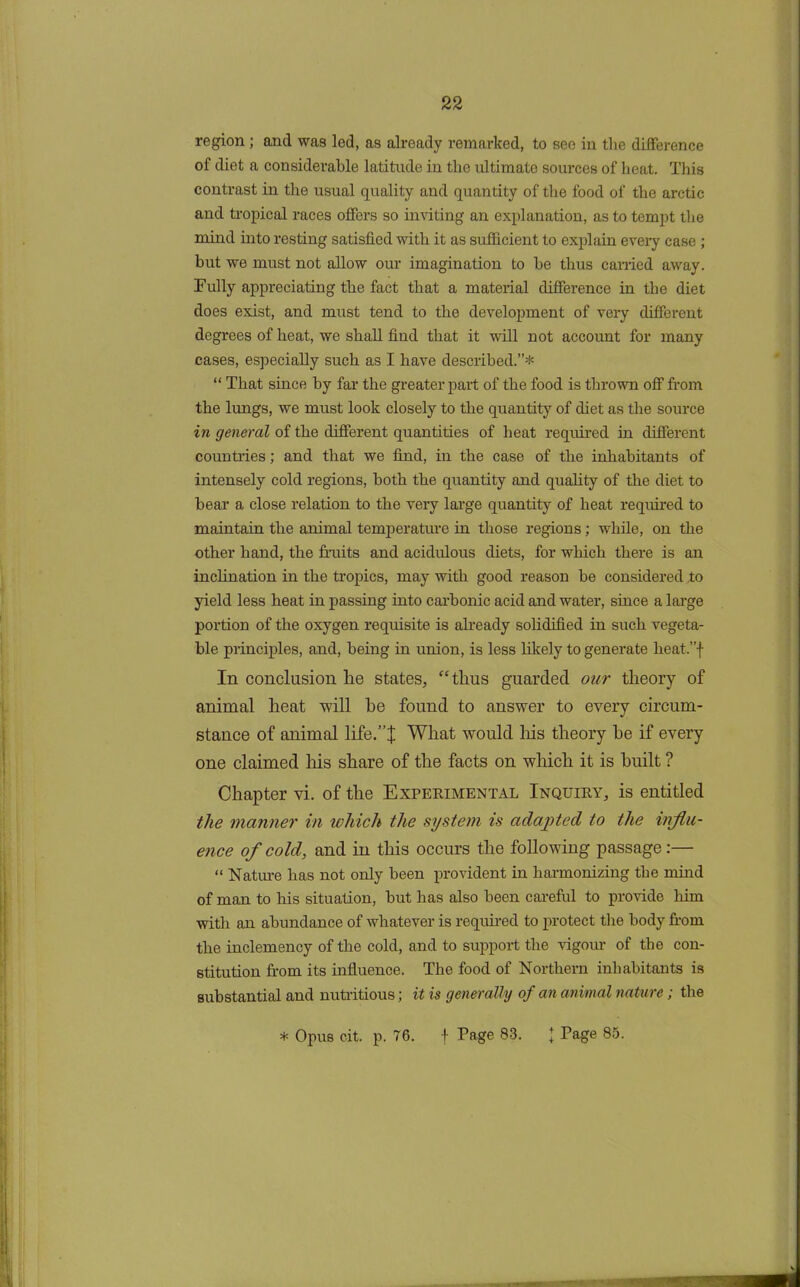 region ; and was led, as already remarked, to see in the difference of diet a considerable latitude in the ultimate sources of heat. This contrast in the usual quality and quantity of the food of the arctic and tropical races offers so inviting an explanation, as to tempt the mind into resting satisfied with it as sufficient to explain every case ; but we must not allow our imagination to be thus carried away. Fully appreciating the fact that a material difference in the diet does exist, and must tend to the development of very different degrees of heat, we shall find that it will not account for many cases, especially such as I have described.”* “ That since by far the greater part of the food is thrown off from the lungs, we must look closely to the quantity of diet as the source in general of the different quantities of heat required in different countries; and that we find, in the case of the inhabitants of intensely cold regions, both the quantity and quality of the diet to bear a close relation to the very large quantity of heat required to maintain the animal temperature in those regions; while, on the other hand, the fruits and acidulous diets, for which there is an inclination in the tropics, may with good reason be considered to yield less heat in passing into carbonic acid and water, since a large portion of the oxygen requisite is already solidified in such vegeta- ble principles, and, being in union, is less likely to generate heat.”f In conclusion lie states, “tlius guarded our theory of animal heat will he found to answer to every circum- stance of animal life.”! What would his theory he if every one claimed his share of the facts on which it is built ? Chapter vi. of the Experimental Inquiry, is entitled the manner in which the system is adapted to the influ- ence of cold, and in this occurs the following passage:— “ Nature has not only been provident in harmonizing the mind of man to his situation, but has also been careful to provide him with an abundance of whatever is required to protect the body from the inclemency of the cold, and to support the vigour of the con- stitution from its influence. The food of Northern inhabitants is substantial and nutritious; it is generally of an animal nature; the * Opus cit. p. 76. f Page 83. J Page 85.