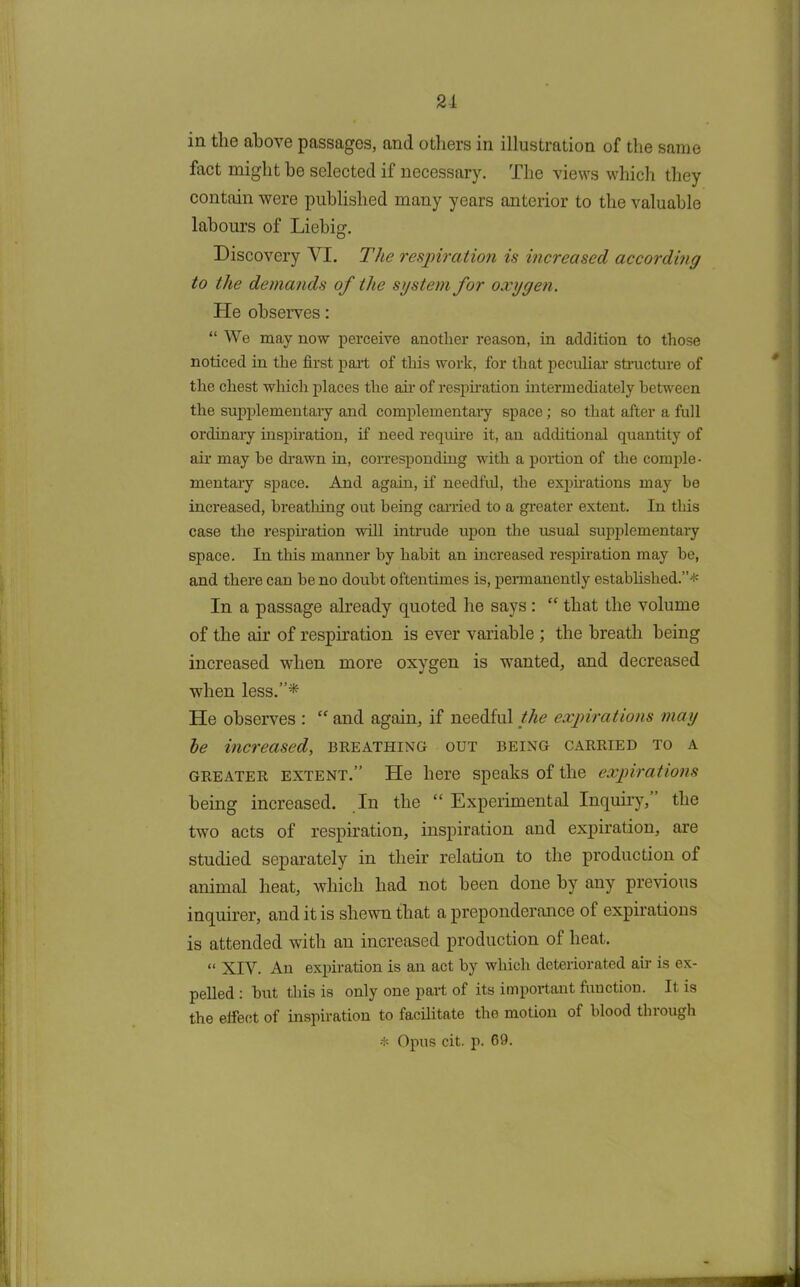 21 in the above passages, and others in illustration of the same fact might he selected if necessary. The views which they contain were published many years anterior to the valuable labours of Liebig. Discovery VI. The respiration is increased according to the demands of the system for oxygen. He observes: “ We may now perceive another reason, in addition to those noticed in the first part of this work, for that peculiar structure of the chest which places the air of respiration intermediately between the supplementary and complementary space; so that after a full ordinary inspiration, if need require it, an additional quantity of air may he drawn in, corresponding with a portion of the comple- mentary space. And again, if needful, the expirations may be increased, breathing out being carried to a greater extent. In this case the respiration will intrude upon the usual supplementary space. In this manner by habit an increased respiration may be, and there can be no doubt oftentimes is, permanently established.”* In a passage already quoted he says : “ that the volume of the air of respiration is ever variable ; the breath being increased when more oxygen is wanted, and decreased when less.”* He observes : “ and again, if needful the expirations may he increased, breathing out being carried to a greater extent.” He here speaks of the expirations being increased. In the “ Experimental Inquiry, the two acts of respiration, inspiration and expiration, are studied separately in their relation to the production of animal heat, which had not been done by any previous inquirer, and it is shewn that a preponderance of expirations is attended with an increased production of heat. “ XIV. An expiration is an act by which deteriorated air is ex- pelled : but this is only one part of its important function. It is the eifect of inspiration to facilitate the motion of blood through -t- Opus cit. p. 69.