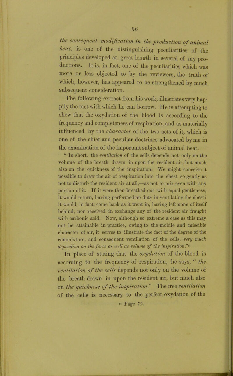 20 Hie consequent modification in the production of animal heat, is one of the distinguishing peculiarities of the principles developed at great length in several of my pro- ductions. It is, in fact, one of the peculiarities which was more or less objected to by the reviewers, the truth of which, however, has appeared to be strengthened by much subsequent consideration. The following extract from his work, illustrates very hap- pily the tact with which he can borrow. He is attempting to shew that the oxydation of the blood is according to the frequency and completeness of respiration, and as materially influenced by the character of the two acts of it, which is one of the chief and peculiar doctrines advocated by me in the examination of the important subject of animal heat. “ In short, the ventilation of the cells depends not only on the volume of the breath drawn in upon the resident ah’, hut much also on the quickness of the inspiration. We might conceive it possible to draw the air of respiration into the chest so gently as not to disturb the resident ah’ at all,—as not to mix. even with any poition of it. If it were then breathed out with equal gentleness, it would return, having performed no duty in ventilating the chest ! it would, in fact, come back as it went in, having left none of itself behind, nor received in exchange any of the resident ah’ fraught with carbonic acid. Now, although so extreme a case as this may not be attainable in practice, owing to the mobile and miscible character of air, it serves to illustrate the fact of the degree of the commixture, and consequent ventilation of the cells, very much depending on the force as icell as volume of the inspiration.’’* In place of stating that the oxydation of the blood is according to the frequency of respiration, he says, “ the ventilation of the cells depends not only on the volume of the breath drawn in upon the resident air, but much also on the quickness of the inspiration.” The free ventilation of the cells is necessary to the perfect oxydation of the * Page 72.