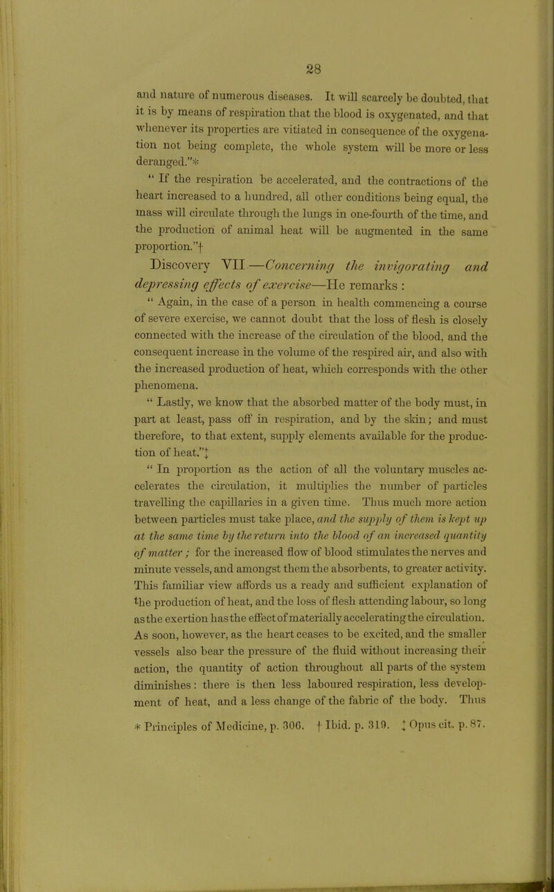 and nature of numerous diseases. It will scarcely be doubted, that it is by means of respiration that the blood is oxygenated, and that whenever its properties are vitiated in consequence of the oxygena- tion not being complete, the whole system will be more or less deranged.”* “ If the respiration be accelerated, and the contractions of the heart increased to a hundred, all other conditions being equal, the mass will circulate through the lungs in one-fourth of the time, and the production of animal heat will be augmented in the same proportion/’f Discovery YII —Concerning the invigorating and depressing effects of exercise—He remarks : “ Again, in the case of a person in health commencing a course of severe exercise, we cannot doubt that the loss of flesh is closely connected with the increase of the circulation of the blood, and the consequent increase in the volume of the respired air, and also with the increased production of heat, which corresponds with the other phenomena. “ Lastly, we know that the absorbed matter of the body must, in part at least, pass off in respiration, and by the slrin; and must therefore, to that extent, supply elements available for the produc- tion of heat.”J “ In proportion as the action of all the voluntary muscles ac- celerates the circulation, it multiplies the number of particles travelling the capillaries in a given time. Thus much more action between par-tides must take place, and tlic supply of them is kept up at the same time by the return into the blood of an increased quantity of matter; for the increased flow of blood stimulates the nerves and minute vessels, and amongst them the absorbents, to greater activity. This familiar view affords us a ready and sufficient explanation of the production of heat, and the loss of flesh attending labour, so long as the exertion has the effect of materially accelerating the circulation. As soon, however, as the heart ceases to be excited, and the smaller vessels also bear the pressure of the fluid without increasing their action, the quantity of action throughout all parts of the system diminishes: there is then less laboured respiration, less develop- ment of heat, and a less change of the fabric of the body. Thus * Principles of Medicine, p. 306. f Ibid. p. 310. \ Opus cit. p. .