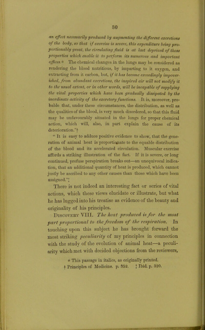 an effect necessarily produced by augmenting the different excretions of the body, so that if exercise is severe, this expenditure being pro- portionably great, the circulating fluid is at last deprived of those properties which enable it to perform its numerous and important offices.* The chemical changes in the lungs may he considered as rendering the blood nutritious, by imparting to it oxygen, and extracting from it carbon, hut, if it has become exceedingly impover- ished, from abundant excretions, the inspired air will not modify it to the usual extent, or in other words, will be incapable of supplying the vital properties which have been gradually dissipated by the inordinate activity of the excretory f unctions. It is, moreover, pro- bable that, under these circumstances, the distribution, as well as the qualities of the blood, is very much disordered, so that this fluid may be unfavourably situated in the lungs for proper chemical action, which will, also, in part explain the cause of its deterioration.”! “ It is easy to adduce positive evidence to show, that the gene- ration of animal heat is proportionate to the equable distribution of the blood and its accelerated circulation. Muscular exercise affords a striking illustration of the fact. If it is severe, or long continued, profuse perspiration breaks out—an unequivocal indica- tion, that an additional quantity of heat is produced, which cannot justly be ascribed to any other causes than those which have been assigned.”! There is not indeed an interesting fact or series of vital actions, which these views elucidate or illustrate, hut what he has lugged into his treatise as evidence of the beauty and originality of his principles. Discovery VIII. The heat produced is for the most part proportional to the freedom of the respiration. In touching upon this subject he has brought forward the most striking peculiarity of my principles in connection with the study of the evolution of animal heat—a peculi- arity which met with decided objections from the reviewers, * This passage in italics, as originally printed, f Principles of Medicine, p. 352. I Ibid. p. 320.