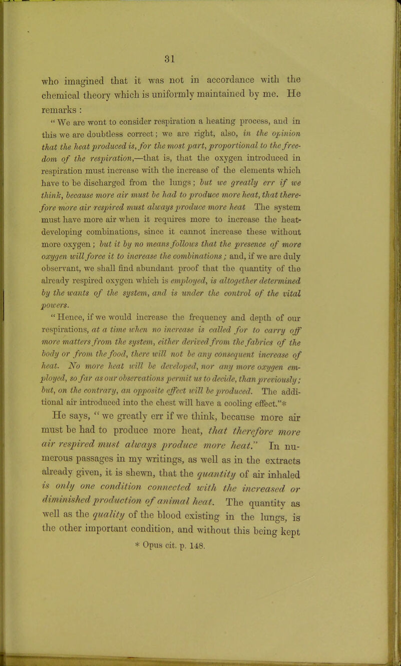 who imagined that it was not in accordance with the chemical theory which is uniformly maintained by me. He remarks : “ We are wont to consider respiration a heating process, and in this we are doubtless correct; we are light, also, in the opinion that the heat produced is, for the most part, proportional to the free- dom of the respiration,—that is, that the oxygen introduced in respiration must increase with the increase of the elements which have to he discharged from the lungs; hut we greatly err if we think, because more air must he had to produce more heat, that there- fore more air respired must always produce more heat The system must have more ah’ when it requires more to increase the heat- developing combinations, since it cannot increase these without more oxygen; hut it by no means follows that the presence of more oxygen ivill force it to increase the combinations; and, if we are duly observant, we shall find abundant proof that the quantity of the already respired oxygen which is employed, is altogether determined by the wants of the system, and is under the control of the vital powers. “ Hence, if we would increase the frequency and depth of our respirations, at a time when no increase is called for to carry off more matters from the system, cither derived from the fabrics of the body or from the food, there will not be any consequent increase of heat. No more heat will be developed, nor any more oxygen em- ployed, so far as our observations permit us to decide, than previously; but, on the contrary, an opposite effect will be produced. The addi- tional air introduced into the chest will have a cooling effect.”* lie says, “ we greatly err if we think, because more air must be had to produce more heat, that therefore more air respired must always produce more heat.” In nu- merous passages in my writings, as well as in the extracts already given, it is shewn, that the quantity of air inhaled is only one condition connected with the increased or diminished pi oduction of animal heat. The quantity as well as the quality of the blood existing in the lungs, is the other important condition, and without this being kept * Opus cit. p. 148.