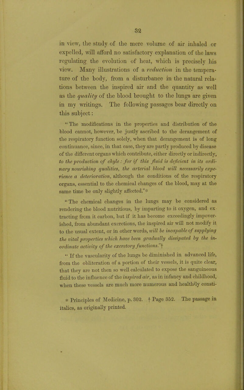 in view, the study of the mere volume of air inhaled or expelled, will afford no satisfactory explanation of the laws regulating the evolution of heat, which is precisely his view. Many illustrations of a redaction in the tempera- ture of the body, from a disturbance in the natural rela- tions between the inspired air and the quantity as well as the quality of the blood brought to the lungs are given in my writings. The following passages bear directly on this subject: “ The modifications in the properties and distribution of the blood cannot, however, he justly ascribed to the derangement of the respiratory function solely, when that derangement is of long continuance, since, in that case, they are partly produced by disease of the different organs which contribute, either directly or indirectly, to the production of chyle : for if this fluid is deficient in its ordi- nary nourishing qualities, the arterial blood will necessarily expe- rience a deterioration, although the conditions of the respiratory organs, essential to the chemical changes of the blood, may at the same time be only slightly affected.”* “The chemical changes in the lungs may be considered as rendering the blood nutritious, by imparting to it oxygen, and ex tracting from it carbon, but if it has become exceedingly impover- ished, from abundant excretions, the inspired ah- will not modify it to the usual extent, or in other words, will be incapable of supplying the vital properties which have been gradually dissipated by the in- ordinate activity of the excretory functions.]■ “ If the vascularity of the lungs be diminished in advanced life, from the obliteration of a portion of their vessels, it is quite clear, that they are not then so well calculated to expose the sanguineous fluid to the influence of the inspired air, as in infancy and childhood, when these vessels are much more numerous and healthily consti- * Principles of Medicine, p. 302. f Page 352. The passage in italics, as originally printed.