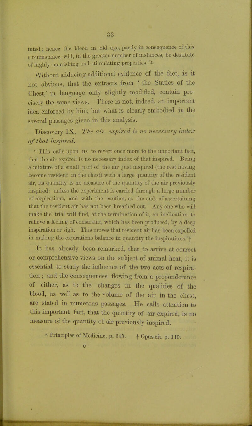 tilted; hence the blood in old age, partly in consequence of this circumstance, will, in the greater number of instances, he destitute of highly nourishing and stimulating properties.”* Without adducing additional evidence of the fact, is it not obvious, that the extracts from ‘ the Statics of the Chest,’ in language only slightly modified, contain pre- cisely the same views. There is not, indeed, an important idea enforced by him, but what is clearly embodied in the several passages given in this analysis. Discovery IX. The air expired is no necessary index of that inspired. “ This calls upon us to revert once more to the important fact, that the ah- expired is no necessary index of that inspired. Being a mixture of a small part of the ah just inspired (the rest having become resident in the chest) with a large quantity of the resident ah, its quantity is no measure of the quantity of the ah previously inspired; unless the experiment is carried through a large number of respirations, and with the caution, at the end, of ascertaining that the resident air has not been breathed out. Any one who will make the trial will find, at the termination of it, an inclination to relieve a feeling of constraint, which has been produced, by a deep inspiration or sigh. This proves that resident ah has been expelled in making the expirations balance hi quautity the inspirations.”-)- It has already been remarked, that to arrive at correct or comprehensive views on the subject of animal heat, it is essential to study the influence of the two acts of respira- tion ; and the consequences flowing from a preponderance of either, as to the changes in the qualities of the blood, as well as to the volume of the air in the chest, are stated in numerous passages. He calls attention to this important fact, that the quantity of air expired, is no measure of the quantity of air previously inspired. * Principles of Medicine, p. 315. f Opus cit. p. 110. c