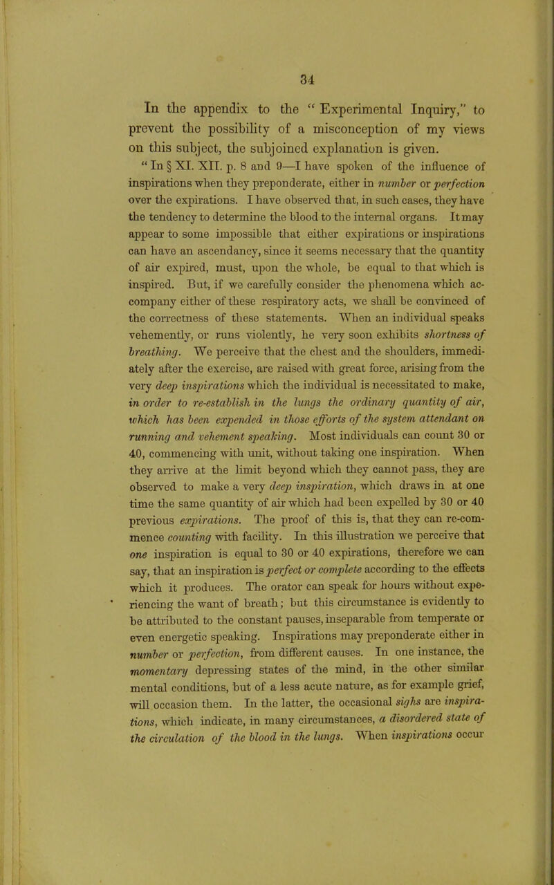 In tlie appendix to the “ Experimental Inquiry,” to prevent the possibility of a misconception of my views on this subject, the subjoined explanation is given. “ In § XI. XII. p. 8 ancl 9—I have spoken of the influence of inspirations when they preponderate, either in number or perfection over the expirations. I have observed that, in such cases, they have the tendency to determine the blood to the internal organs. It may appear to some impossible that either expirations or inspirations can have an ascendancy, since it seems necessary that the quantity of air expired, must, upon the whole, he equal to that which is inspired. But, if we carefully consider the phenomena which ac- company either of these respiratory acts, we shall be convinced of the correctness of these statements. When an individual speaks vehemently, or runs violently, he very soon exhibits shortness of breathing. We perceive that the chest and the shoulders, immedi- ately after the exercise, are raised with great force, arising from the very deep inspirations which the individual is necessitated to make, in order to re-establish in the lungs the ordinary quantity of air, which has been expended in those efforts of the system attendant on running and vehement speaking. Most individuals can count 30 or 40, commencing with unit, without taking one inspiration. When they arrive at the limit beyond which they cannot pass, they are observed to make a very deep inspiration, which draws in at one time the same quantity of air which had been expelled by 30 or 40 previous expirations. The proof of this is, that they can re-com- mence counting with facility. In this illustration we perceive that one inspiration is equal to 30 or 40 expirations, therefore we can say, that an inspiration is perfect or complete according to the effects which it produces. The orator can speak for hours without expe- riencing the want of breath; but this circumstance is evidently to be attributed to the constant pauses, inseparable from temperate or even energetic speaking. Inspirations may preponderate either in number or perfection, from different causes. In one instance, the momentary depressing states of the mind, in the other similar mental conditions, but of a less acute nature, as for example grief, will occasion them. In the latter, the occasional sighs are inspira- tions, which indicate, in many circumstances, a disordered state of the circulation of the blood in the lungs. W hen inspirations occui