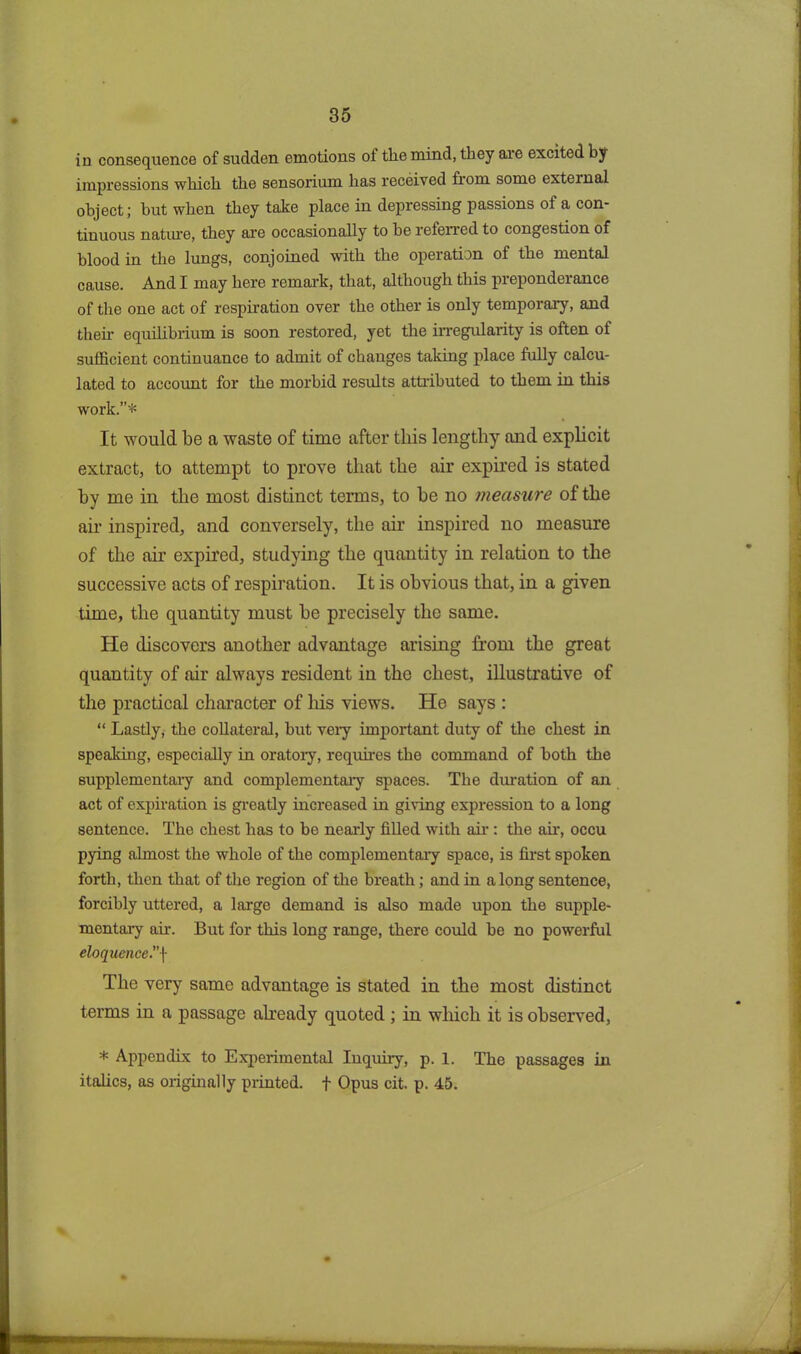 in consequence of sudden emotions oi the mind, they aie excited by impressions which the sensorium has received from some external object; but when they take place in depressing passions of a con- tinuous nature, they are occasionally to he referred to congestion of blood in the lungs, conjoined with the operation of the mental cause. And I may here remark, that, although this preponderance of the one act of respiration over the other is only temporary, and then- equilibrium is soon restored, yet the irregularity is often of sufficient continuance to admit of changes taking place fully calcu- lated to account for the morbid results attributed to them in this work.”* It would be a waste of time after this lengthy and explicit extract, to attempt to prove that the air expired is stated hy me in the most distinct terms, to he no measure of the air inspired, and conversely, the air inspired no measure of the air expired, studying the quantity in relation to the successive acts of respiration. It is obvious that, in a given time, the quantity must he precisely the same. He discovers another advantage arising from the great quantity of air always resident in the chest, illustrative of the practical character of his views. He says : “ Lastly, the collateral, but very important duty of the chest in speaking, especially in oratory, requires the command of both the supplementary and complementary spaces. The duration of an act of expiration is greatly increased in giving expression to a long sentence. The chest has to be nearly filled with air : the ah, occu pying almost the whole of the complementary space, is first spoken forth, then that of the region of the breath; and in along sentence, forcibly uttered, a large demand is also made upon the supple- mentary ah. But for this long range, there could he no powerful eloquence.”f The very same advantage is stated in the most distinct terms in a passage already quoted ; in which it is observed, * Appendix to Experimental Inquiry, p. 1. The passages in italics, as originally printed, f Opus cit. p. 45.