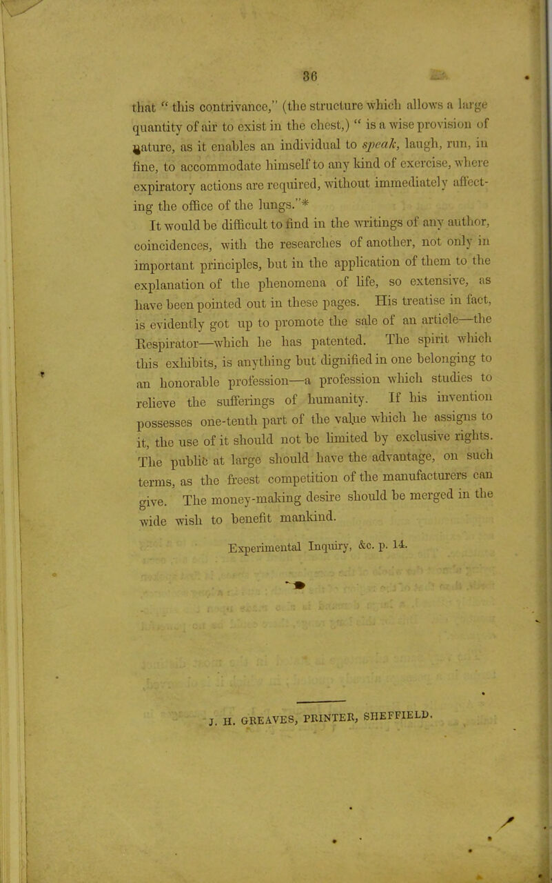 that “ this contrivance,” (the structure which allows a large quantity of air to exist in the chest,) “ is a wise provision of mature, as it enables an individual to sjpealc, laugh, run, in fine, to accommodate himself to any land of exercise, where expiratory actions are required, without immediately affect- ing the office of the lungs. * It would he difficult to find in the writings of any author, coincidences, with the researches of another, not only in important principles, but in the application of them to the explanation of the phenomena of life, so extensive, as have been pointed out in these pages. His treatise in fact, is evidently got up to promote the sale of an article the Respirator—which he has patented. The spirit which this exhibits, is anything but dignified in one belonging to an honorable profession—a profession which studies to relieve the sufferings of humanity. If his invention possesses one-tentli part of the value which he assigns to it, the use of it should not be limited by exclusive rights. The public at large should have the advantage, on such terms, as the freest competition of the manufacturers can give. The money-making desire should be merged in the wide wish to benefit mankind. Experimental Inquiry, &c. p. 14. J. H. GREAVES, PRINTER, SHEFFIELD.