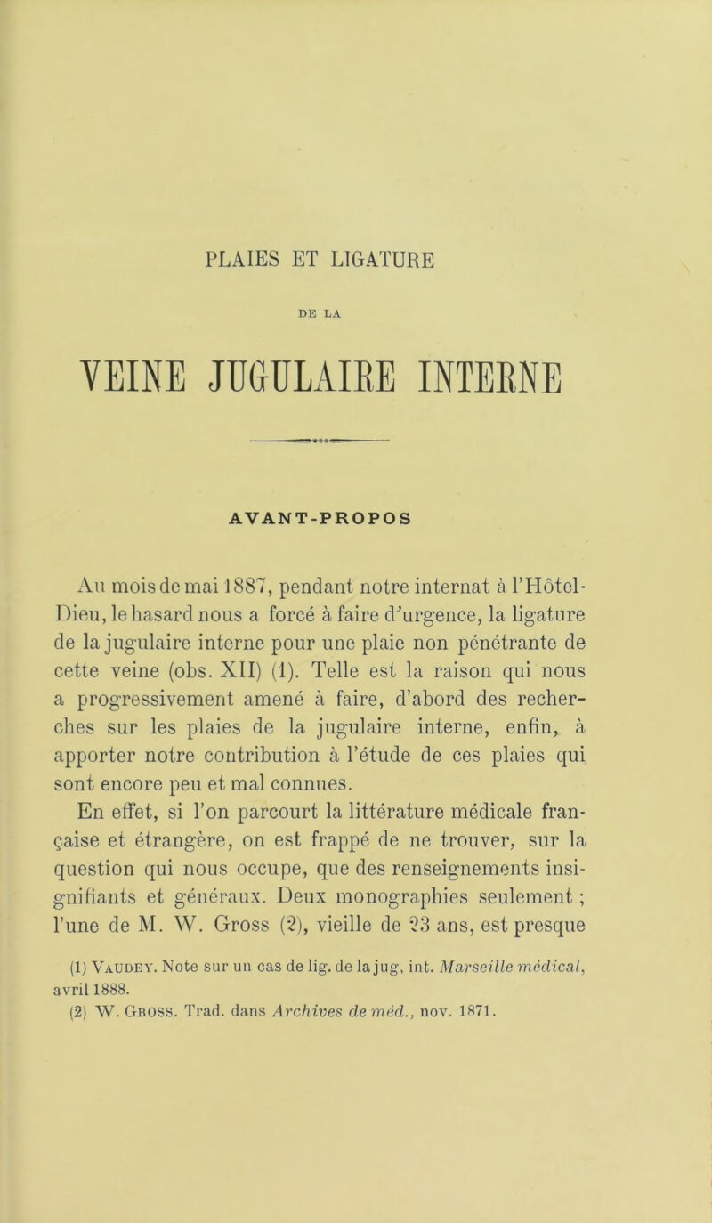 DE LA VEINE JUGULAIRE INTERNE AVANT-PROPOS An mois de mai J 887, pendant notre internat à rHôtel- Dieu, le hasard nous a forcé à faire dhirgence, la ligature de la jugulaire interne pour une plaie non pénétrante de cette veine (obs. XII) (1), Telle est la raison qui nous a progressivement amené à faire, d’abord des recher- ches sur les plaies de la jugulaire interne, enfin, à apporter notre contribution cà l’étude de ces plaies qui sont encore peu et mal connues. En effet, si l’on parcourt la littérature médicale fran- çaise et étrangère, on est frappé de ne trouver, sur la question qui nous occupe, que des renseignements insi- gnitiants et généraux. Deux monographies seulement ; l’une de M. W. Gross (2), vieille de 23 ans, est presque (1) VaUdey. Note sur un cas de lig. de la jug, int. Marseille médical, avril 1888.