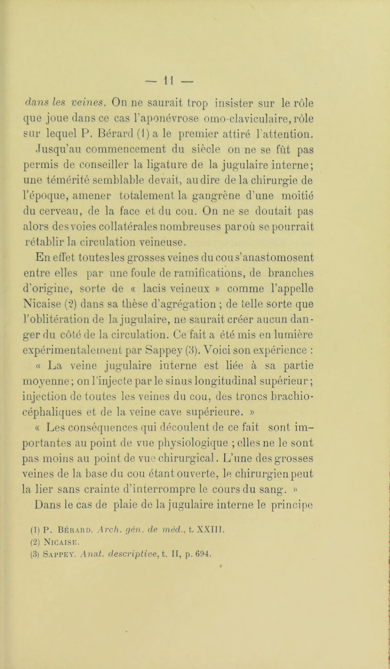 dans les veines. On ne saurait trop insister sur le rôle que joue dans ce cas l’aponévrose omo-claviculaire, rôle sur lequel P. Bérard (l)a le premier attiré l'attention. Jusqu’au commencement du siècle on ne se fût pas permis de conseiller la ligature de la jugulaire interne; une témérité semblable devait, au dire de la chirurgie de l’époque, amener totalement la gangrène d’une moitié du cerveau, de la face et du cou. On ne se doutait pas alors des voies collatérales nombreuses paroù se pourrait rétablir la circulation veineuse. En effet toutes les grosses veines du cou s’anastomosent entre elles par une foule de ramifications, de branches d’origine, sorte de « lacis veineux » comme l’appelle Nicaise (*2) dans sa thèse d’agrégation ; de telle sorte que roblitération de la jugulaire, ne saurait créer aucun dan- ger du côté de la circulation. Ce fait a été mis en lumière expérimentalement par Sappey (3). Voici son expérience : « La veine jugulaire interne est liée à sa partie moyenne ; on l’injecte par le sinus longitudinal supérieur ; injection de toutes les veines du cou, des troncs brachio- céphaliques et de la veine cave supérieure. » « Les conséquences qui découlent de ce fait sont im- portantes au point de vue physiologique ; elles ne le sont pas moins au point de vue chirurgical. L’une des grosses veines de la base du cou étant ouverte, le chirurgien peut i la lier sans crainte d’interrompre le cours du sang. « ! Dans le cas de plaie de la jugulaire interne le principe j ( j (1) P. Béraud. Avch. gèn. de mèd., t. XXIII. | (2) Nicaise. 1 (.3) Sappey. Anal. descriplioe,t. II, p. 694. | I I 1 I ( li P 1 Ü