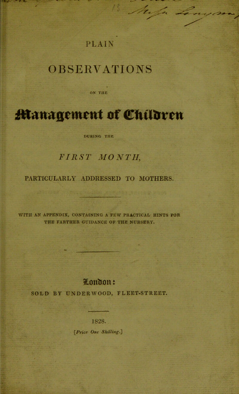 PLAIN OBSERVATIONS ON THE fttamtgcment of <EfuUn*cn DURING THE FIRST MONTH, PARTICULARLY ADDRESSED TO MOTHERS. WITH AN APPENDIX, CONTAINING A FEW PRACTICAL HINTS FOR THE FARTHER GUIDANCE OF THE NURSERY. Xoit&on: SOLD BY UNDERWOOD, FLEET-STREET. 1828. [Price One Shilling.]