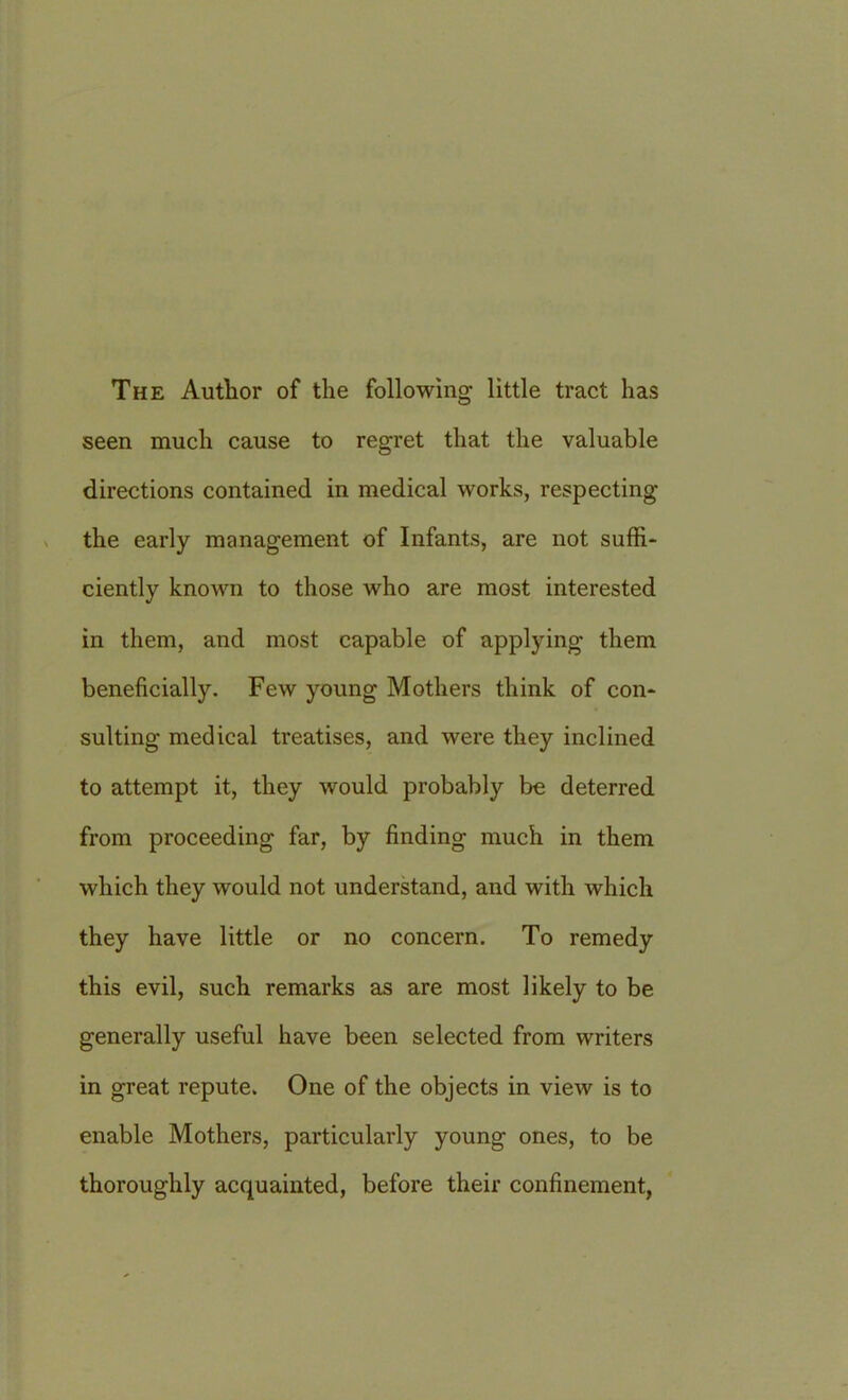 The Author of the following little tract has seen much cause to regret that the valuable directions contained in medical works, respecting the early management of Infants, are not suffi- ciently known to those who are most interested in them, and most capable of applying them beneficially. Few young Mothers think of con- sulting medical treatises, and were they inclined to attempt it, they would probably be deterred from proceeding far, by finding much in them which they would not understand, and with which they have little or no concern. To remedy this evil, such remarks as are most likely to be generally useful have been selected from writers in great repute. One of the objects in view is to enable Mothers, particularly young ones, to be thoroughly acquainted, before their confinement,