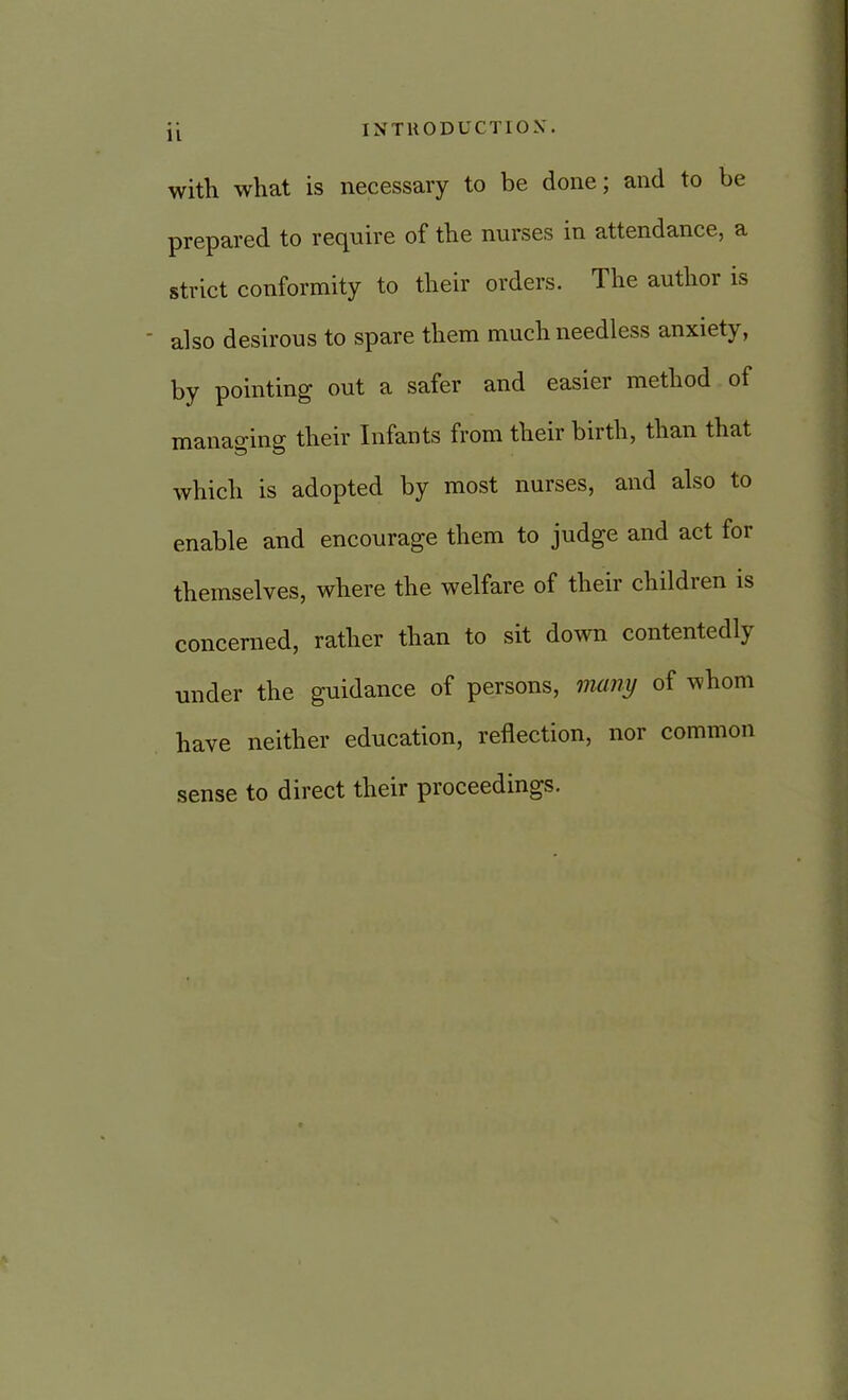 11 INTRODUCTION. with what is necessary to be done; and to be prepared to require of the nurses in attendance, a strict conformity to their orders. The author is also desirous to spare them much needless anxiety, by pointing out a safer and easier method of managing their Infants from their birth, than that which is adopted by most nurses, and also to enable and encourage them to judge and act for themselves, where the welfare of their children is concerned, rather than to sit down contentedly under the guidance of persons, many of whom have neither education, reflection, nor common sense to direct their proceedings.