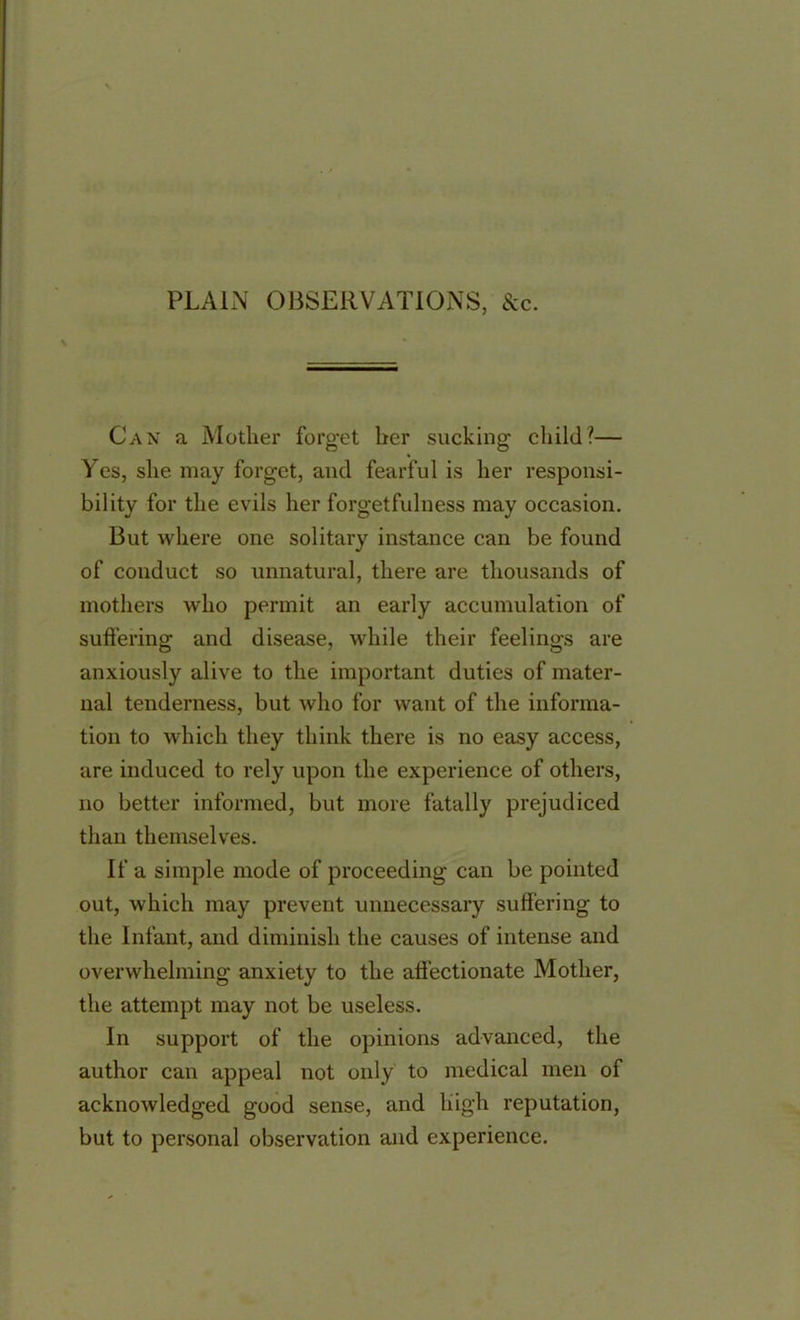 PLAIN OBSERVATIONS, &c. Can a Mother forget her sucking child?— Yes, she may forget, and fearful is her responsi- bility for the evils her forgetfulness may occasion. But where one solitary instance can be found of conduct so unnatural, there are thousands of mothers who permit an early accumulation of suffering and disease, while their feelings are anxiously alive to the important duties of mater- nal tenderness, but who for want of the informa- tion to which they think there is no easy access, are induced to rely upon the experience of others, no better informed, but more fatally prejudiced than themselves. If a simple mode of proceeding can be pointed out, which may prevent unnecessary suffering to the Infant, and diminish the causes of intense and overwhelming anxiety to the affectionate Mother, the attempt may not be useless. In support of the opinions advanced, the author can appeal not only to medical men of acknowledged good sense, and high reputation, but to personal observation and experience.