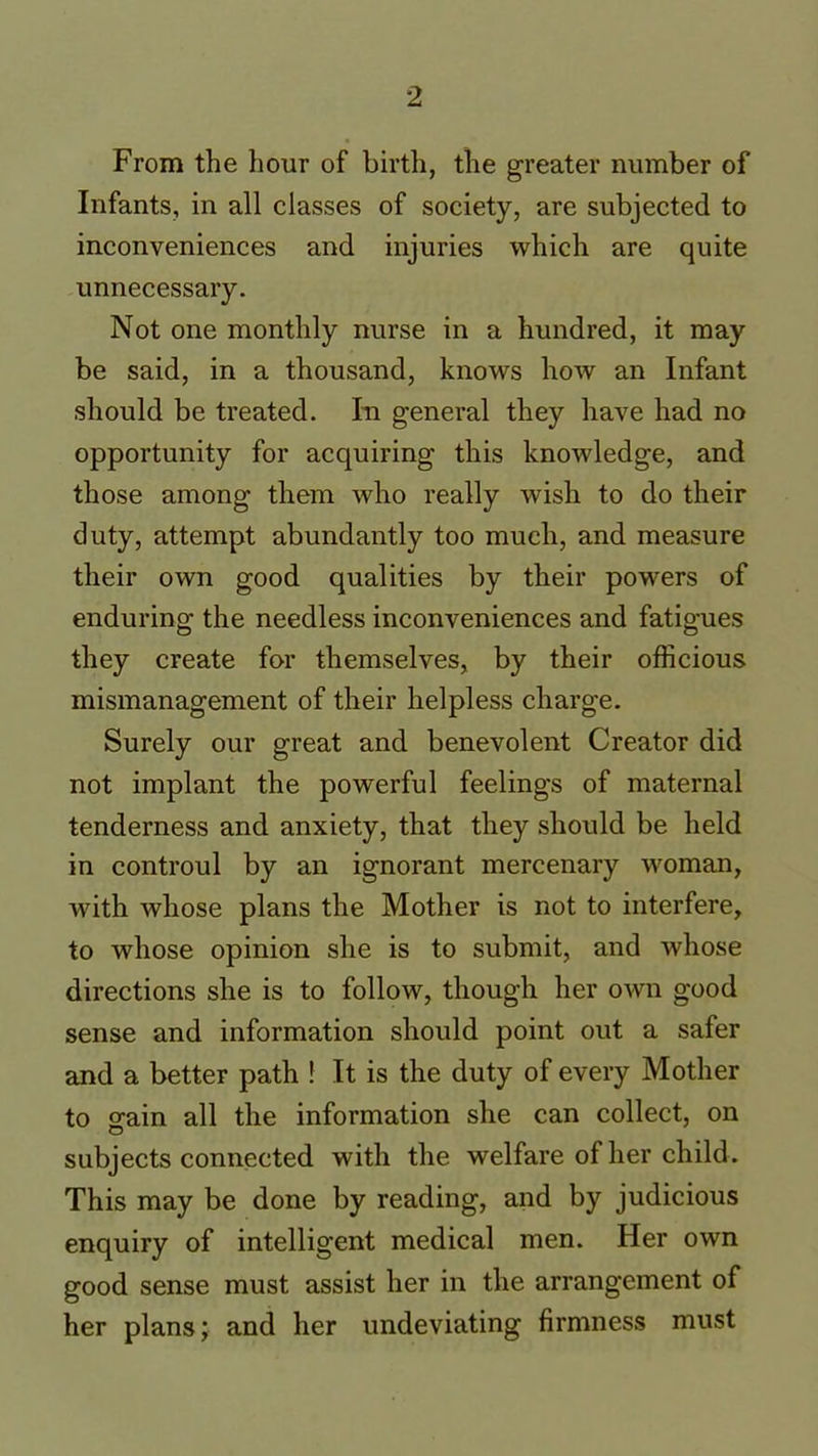 From the hour of birth, the greater number of Infants, in all classes of society, are subjected to inconveniences and injuries which are quite unnecessary. Not one monthly nurse in a hundred, it may be said, in a thousand, knows how an Infant should be treated. In general they have had no opportunity for acquiring this knowledge, and those among them who really wish to do their duty, attempt abundantly too much, and measure their own good qualities by their powers of enduring the needless inconveniences and fatigues they create for themselves, by their officious mismanagement of their helpless charge. Surely our great and benevolent Creator did not implant the powerful feelings of maternal tenderness and anxiety, that they should be held in controul by an ignorant mercenary woman, with whose plans the Mother is not to interfere, to whose opinion she is to submit, and whose directions she is to follow, though her own good sense and information should point out a safer and a better path f It is the duty of every Mother to orain all the information she can collect, on o subjects connected with the welfare of her child. This may be done by reading, and by judicious enquiry of intelligent medical men. Her own good sense must assist her in the arrangement of her plans; and her undeviating firmness must