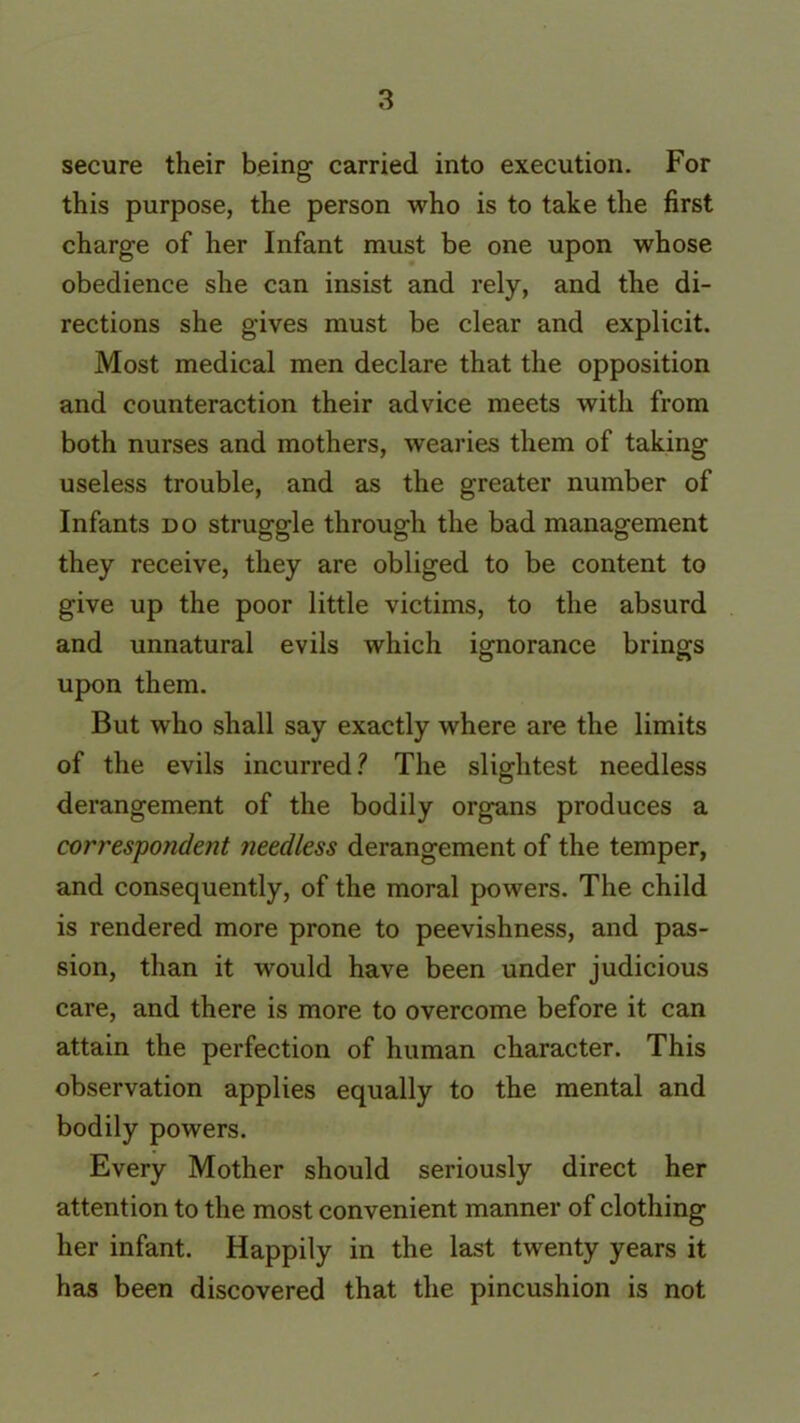 secure their being carried into execution. For this purpose, the person who is to take the first charge of her Infant must be one upon whose obedience she can insist and rely, and the di- rections she gives must be clear and explicit. Most medical men declare that the opposition and counteraction their advice meets with from both nurses and mothers, wearies them of taking useless trouble, and as the greater number of Infants do struggle through the bad management they receive, they are obliged to be content to give up the poor little victims, to the absurd and unnatural evils which ignorance brings upon them. But who shall say exactly where are the limits of the evils incurred? The slightest needless derangement of the bodily organs produces a correspondent needless derangement of the temper, and consequently, of the moral powers. The child is rendered more prone to peevishness, and pas- sion, than it would have been under judicious care, and there is more to overcome before it can attain the perfection of human character. This observation applies equally to the mental and bodily powers. Every Mother should seriously direct her attention to the most convenient manner of clothing her infant. Happily in the last twenty years it has been discovered that the pincushion is not