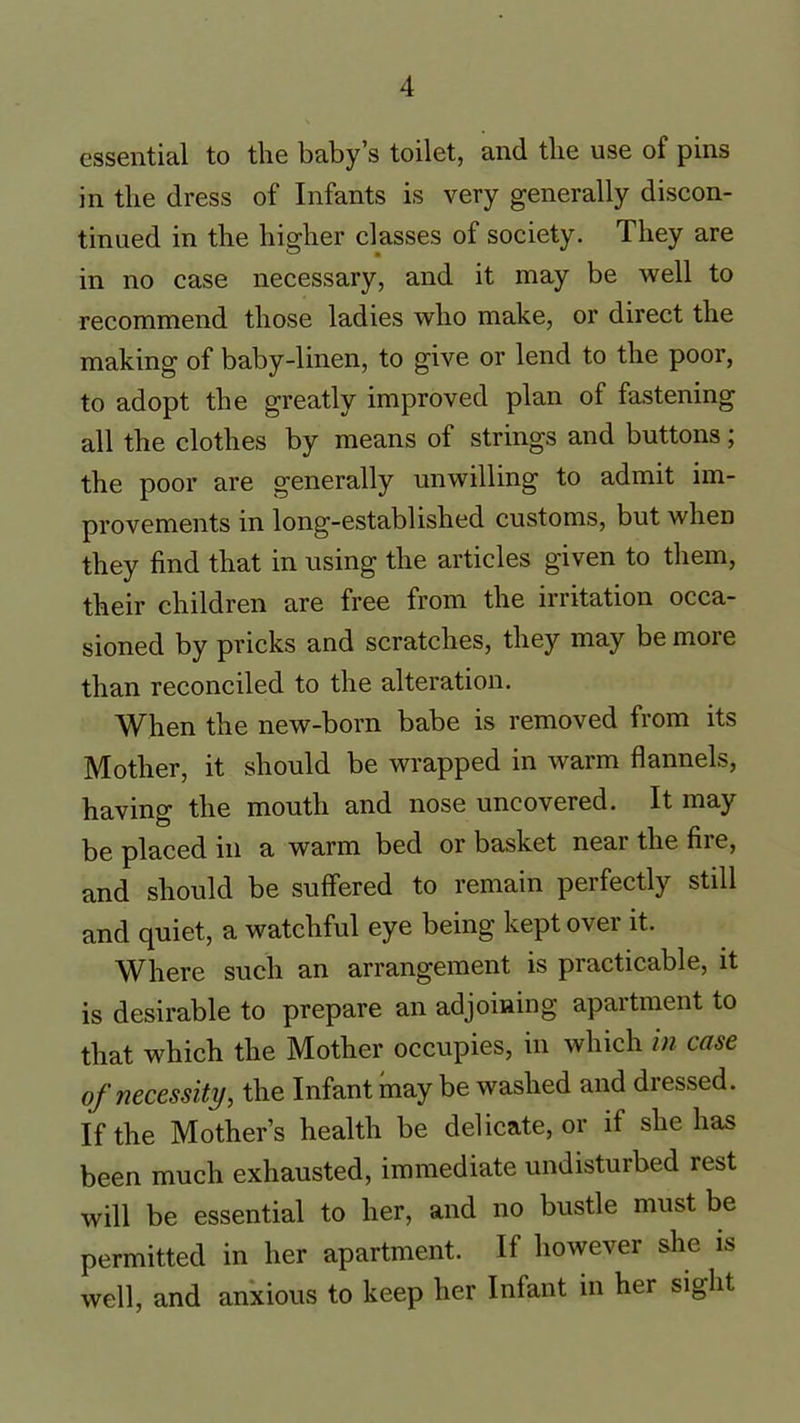 essential to the baby’s toilet, and the use of pins in the dress of Infants is very generally discon- tinued in the higher classes of society. They are in no case necessary, and it may be well to recommend those ladies who make, or direct the making of baby-linen, to give or lend to the poor, to adopt the greatly improved plan of fastening all the clothes by means of strings and buttons; the poor are generally unwilling to admit im- provements in long-established customs, but when they find that in using the articles given to them, their children are free from the irritation occa- sioned by pricks and scratches, they may be more than reconciled to the alteration. When the new-born babe is removed from its Mother, it should be wrapped in warm flannels, having the mouth and nose uncovered. It may be placed in a warm bed or basket near the fire, and should be suffered to remain perfectly still and quiet, a watchful eye being kept over it. Where such an arrangement is practicable, it is desirable to prepare an adjoining apartment to that which the Mother occupies, in which in case of necessity, the Infant may be washed and dressed. If the Mother’s health be delicate, or if she has been much exhausted, immediate undisturbed rest will be essential to her, and no bustle must be permitted in her apartment. If however she is well, and anxious to keep her Infant in her sight