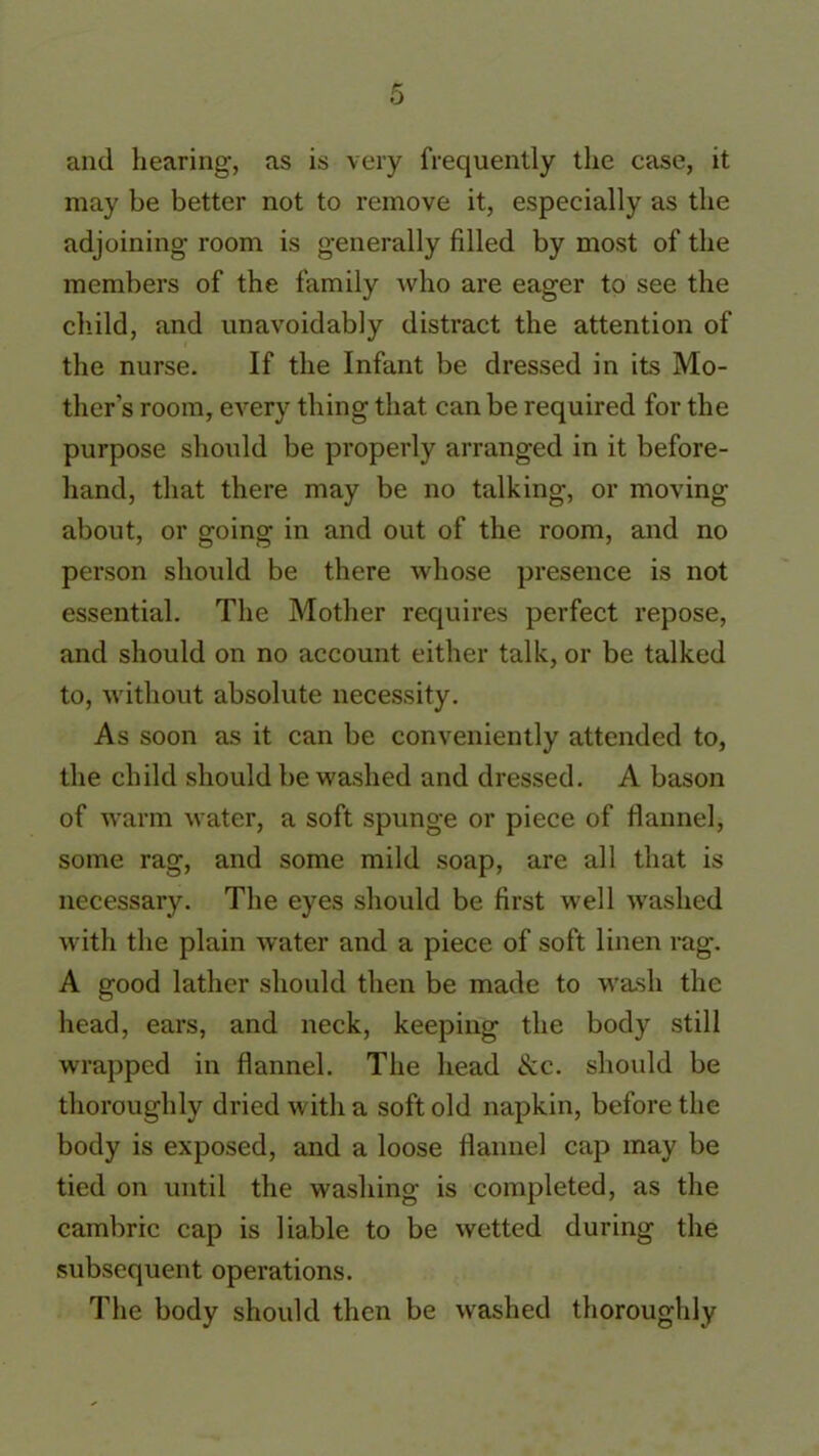 and hearing, as is very frequently the case, it may be better not to remove it, especially as the adjoining' room is generally filled by most of the members of the family who are eager to see the child, and unavoidably distract the attention of the nurse. If the Infant be dressed in its Mo- ther’s room, every thing that can be required for the purpose should be properly arranged in it before- hand, that there may be no talking, or moving about, or going in and out of the room, and no person should be there whose presence is not essential. The Mother requires perfect repose, and should on no account either talk, or be talked to, without absolute necessity. As soon as it can be conveniently attended to, the child should be washed and dressed. A bason of warm water, a soft spunge or piece of flannel, some rag, and some mild soap, are all that is necessary. The eyes should be first well washed with the plain water and a piece of soft linen rag. A good lather should then be made to wash the head, ears, and neck, keeping the body still wrapped in flannel. The head &c. should be thoroughly dried with a soft old napkin, before the body is exposed, and a loose flannel cap may be tied on until the washing is completed, as the cambric cap is liable to be wetted during the subsequent operations. The body should then be washed thoroughly