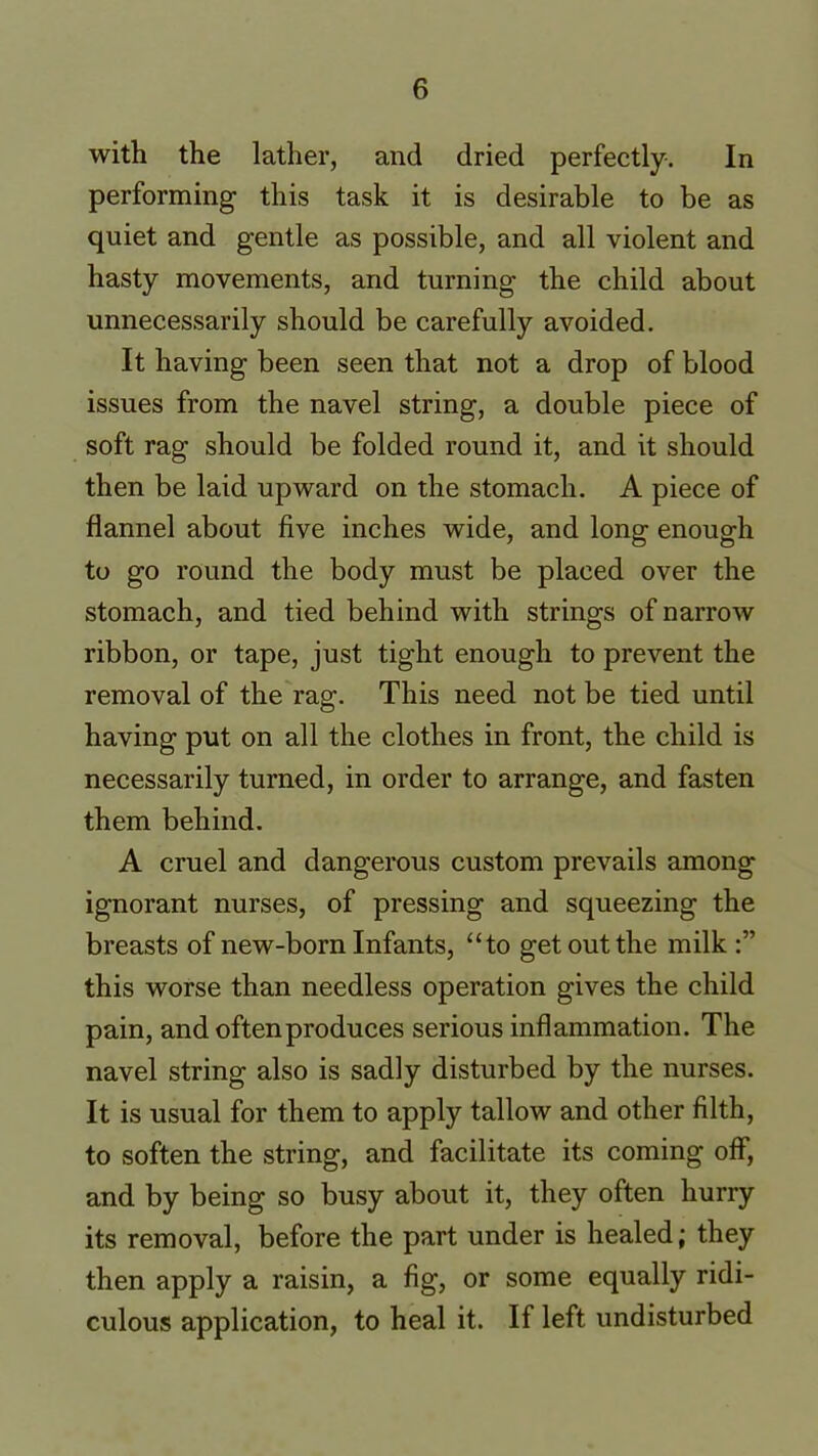 with the lather, and dried perfectly. In performing this task it is desirable to be as quiet and gentle as possible, and all violent and hasty movements, and turning the child about unnecessarily should be carefully avoided. It having been seen that not a drop of blood issues from the navel string, a double piece of soft rag should be folded round it, and it should then be laid upward on the stomach. A piece of flannel about five inches wide, and long enough to go round the body must be placed over the stomach, and tied behind with strings of narrow ribbon, or tape, just tight enough to prevent the removal of the rag. This need not be tied until having put on all the clothes in front, the child is necessarily turned, in order to arrange, and fasten them behind. A cruel and dangerous custom prevails among ignorant nurses, of pressing and squeezing the breasts of new-born Infants, “to get out the milk this worse than needless operation gives the child pain, and often produces serious inflammation. The navel string also is sadly disturbed by the nurses. It is usual for them to apply tallow and other filth, to soften the string, and facilitate its coming off, and by being so busy about it, they often hurry its removal, before the part under is healed; they then apply a raisin, a fig, or some equally ridi- culous application, to heal it. If left undisturbed