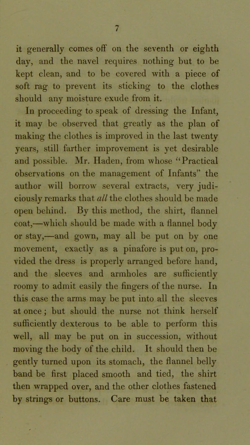 it generally comes off on the seventh or eighth day, and the navel requires nothing but to be kept clean, and to be covered with a piece of soft rag to prevent its sticking to the clothes should any moisture exude from it. In proceeding to speak of dressing the Infant, it may be observed that greatly as the plan of making the clothes is improved in the last twenty years, still farther improvement is yet desirable and possible. Mr. Haden, from whose “Practical observations on the management of Infants” the author will borrow several extracts, very judi- ciously remarks that all the clothes should be made open behind. By this method, the shirt, flannel coat,—which should be made with a flannel body or stay,—and gown, may all be put on by one movement, exactly as a pinafore is put on, pro- vided the dress is properly arranged before hand, and the sleeves and armholes are sufficiently roomy to admit easily the fingers of the nurse. In this case the arms may be put into all the sleeves at once; but should the nurse not think herself sufficiently dexterous to be able to perform this well, all may be put on in succession, without moving the body of the child. It should then be gently turned upon its stomach, the flannel belly band be first placed smooth and tied, the shirt then wrapped over, and the other clothes fastened by strings or buttons. Care must be taken that