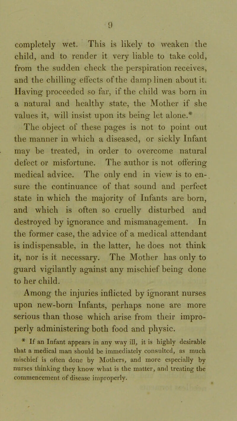 completely wet. This is likely to weaken the child, and to render it very liable to take cold, from the sudden check the perspiration receives, and the chilling effects of the damp linen about it. Having proceeded so far, if the child was born in a natural and healthy state, the Mother if she values it, will insist upon its being let alone.* The object of these pages is not to point out the manner in which a diseased, or sickly Infant may be treated, in order to overcome natural defect or misfortune. The author is not offering medical advice. The only end in view is to en- sure the continuance of that sound and perfect state in which the majority of Infants are born, and which is often so cruelly disturbed and destroyed by ignorance and mismanagement. In the former case, the advice of a medical attendant is indispensable, in the latter, he does not think it, nor is it necessary. The Mother has only to guard vigilantly against any mischief being done to her child. Among the injuries inflicted by ignorant nurses upon new-born Infants, perhaps none are more serious than those which arise from their impro- perly administering both food and physic. * If an Infant appears in any way ill, it is highly desirable that a medical man should be immediately consulted, as much mischief is often done by Mothers, and more especially by nurses thinking they know what is the matter, and treating the commencement of disease improperly.