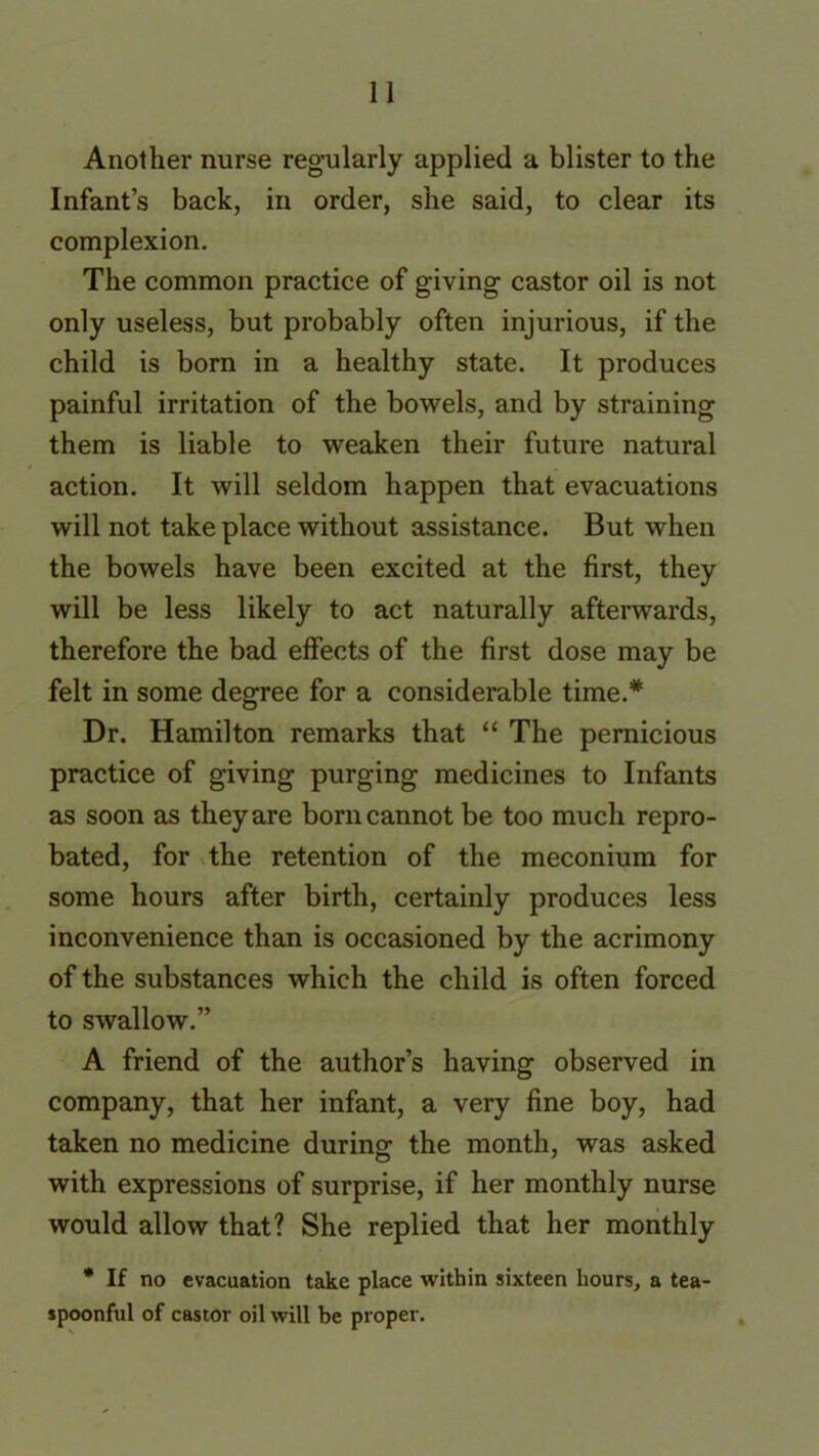 Another nurse regularly applied a blister to the Infant’s back, in order, she said, to clear its complexion. The common practice of giving castor oil is not only useless, but probably often injurious, if the child is born in a healthy state. It produces painful irritation of the bowels, and by straining them is liable to weaken their future natural action. It will seldom happen that evacuations will not take place without assistance. But when the bowels have been excited at the first, they will be less likely to act naturally afterwards, therefore the bad effects of the first dose may be felt in some degree for a considerable time.* Dr. Hamilton remarks that “ The pernicious practice of giving purging medicines to Infants as soon as they are born cannot be too much repro- bated, for the retention of the meconium for some hours after birth, certainly produces less inconvenience than is occasioned by the acrimony of the substances which the child is often forced to swallow.” A friend of the author’s having observed in company, that her infant, a very fine boy, had taken no medicine during- the month, was asked with expressions of surprise, if her monthly nurse would allow that? She replied that her monthly * If no evacuation take place within sixteen hours, a tea- spoonful of castor oil will be proper.