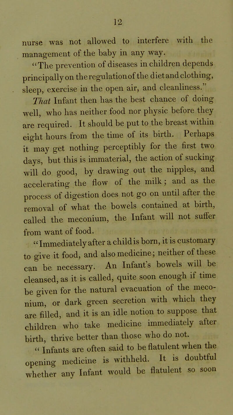 nurse was not allowed to interfere with the management of the baby in any way. “The prevention of diseases in children depends principally on the regulation of the diet and clothing, sleep, exercise in the open air, and cleanliness.” That Infant then has the best chance of doing well, who has neither food nor physic before they are required. It should be put to the breast within eight hours from the time of its birth. Perhaps it may get nothing perceptibly for the first two days, but this is immaterial, the action of sucking will do good, by drawing out the nipples, and accelerating the flow of the milk , and as the process of digestion does not go on until after the removal of what the bowels contained at birth, called the meconium, the Infant will not suflei from want of food. “Immediately after a child is born, it is customary to give it food, and also medicine; neither of these can be necessary. An Infant’s bowels will be cleansed, as it is called, quite soon enough if time be given for the natural evacuation of the meco- nium, or dark green secretion with which they are filled, and it is an idle notion to suppose that children who take medicine immediately after birth, thrive better than those who do not. “ Infants are often said to be flatulent when the opening medicine is withheld. It is doubtful whether any Infant would be flatulent so soon