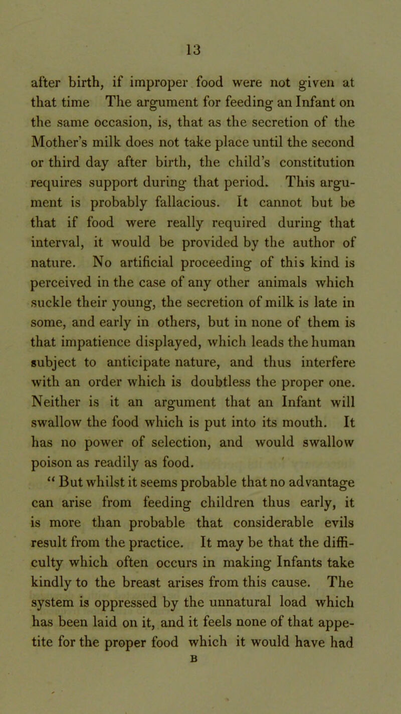 after birth, if improper food were not given at that time The argument for feeding an Infant on the same occasion, is, that as the secretion of the Mother’s milk does not take place until the second or third day after birth, the child’s constitution requires support during that period. This argu- ment is probably fallacious. It cannot but be that if food were really required during that interval, it would be provided by the author of nature. No artificial proceeding of this kind is perceived in the case of any other animals which suckle their young, the secretion of milk is late in some, and early in others, but in none of them is that impatience displayed, which leads the human subject to anticipate nature, and thus interfere with an order which is doubtless the proper one. Neither is it an argument that an Infant will swallow the food which is put into its mouth. It has no power of selection, and would swallow poison as readily as food. “ But whilst it seems probable that no advantage can arise from feeding children thus early, it is more than probable that considerable evils result from the practice. It may be that the diffi- culty which often occurs in making Infants take kindly to the breast arises from this cause. The system is oppressed by the unnatural load which has been laid on it, and it feels none of that appe- tite for the proper food which it would have had B