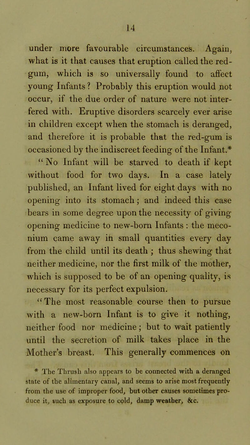 under more favourable circumstances. Again, what is it that causes that eruption called the red- gum, which is so universally found to affect young Infants ? Probably this eruption would not occur, if the due order of nature were not inter- fered with. Eruptive disorders scarcely ever arise in children except when the stomach is deranged, and therefore it is probable that the red-gum is occasioned by the indiscreet feeding of the Infant.* “No Infant will be starved to death if kept without food for two days. In a case lately published, an Infant lived for eight days with no opening into its stomach; and indeed this case bears in some degree upon the necessity of giving- opening medicine to new-born Infants : the meco- nium came away in small quantities every day from the child until its death ; thus shewing that neither medicine, nor the first milk of the mother, which is supposed to be of an opening quality, is necessary for its perfect expulsion. “The most reasonable course then to pursue with a new-born Infant is to give it nothing, neither food nor medicine; but to wait patiently until the secretion of milk takes place in the Mother’s breast. This generally commences on * The Thrush also appears to be connected with a deranged state of the alimentary canal, and seems to arise most frequently from the use of improper food, but other causes sometimes pro- duce it, such as exposure to cold, damp weather, &c.