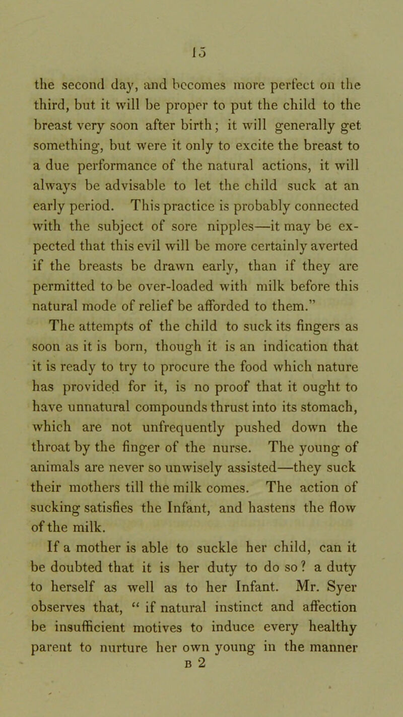 the second day, and becomes more perfect on the third, but it will be proper to put the child to the breast very soon after birth; it will generally get something, but were it only to excite the breast to a due performance of the natural actions, it will always be advisable to let the child suck at an early period. This practice is probably connected with the subject of sore nipples—it may be ex- pected that this evil will be more certainly averted if the breasts be drawn early, than if they are permitted to be over-loaded with milk before this natural mode of relief be afforded to them.” The attempts of the child to suck its fingers as soon as it is born, though it is an indication that it is ready to try to procure the food which nature has provided for it, is no proof that it ought to have unnatural compounds thrust into its stomach, which are not unfrequently pushed down the throat by the finger of the nurse. The young of animals are never so unwisely assisted—they suck their mothers till the milk comes. The action of sucking satisfies the Infant, and hastens the flow of the milk. If a mother is able to suckle her child, can it be doubted that it is her duty to do so ? a duty to herself as well as to her Infant. Mr. Syer observes that, “ if natural instinct and affection be insufficient motives to induce every healthy parent to nurture her own young in the manner b 2