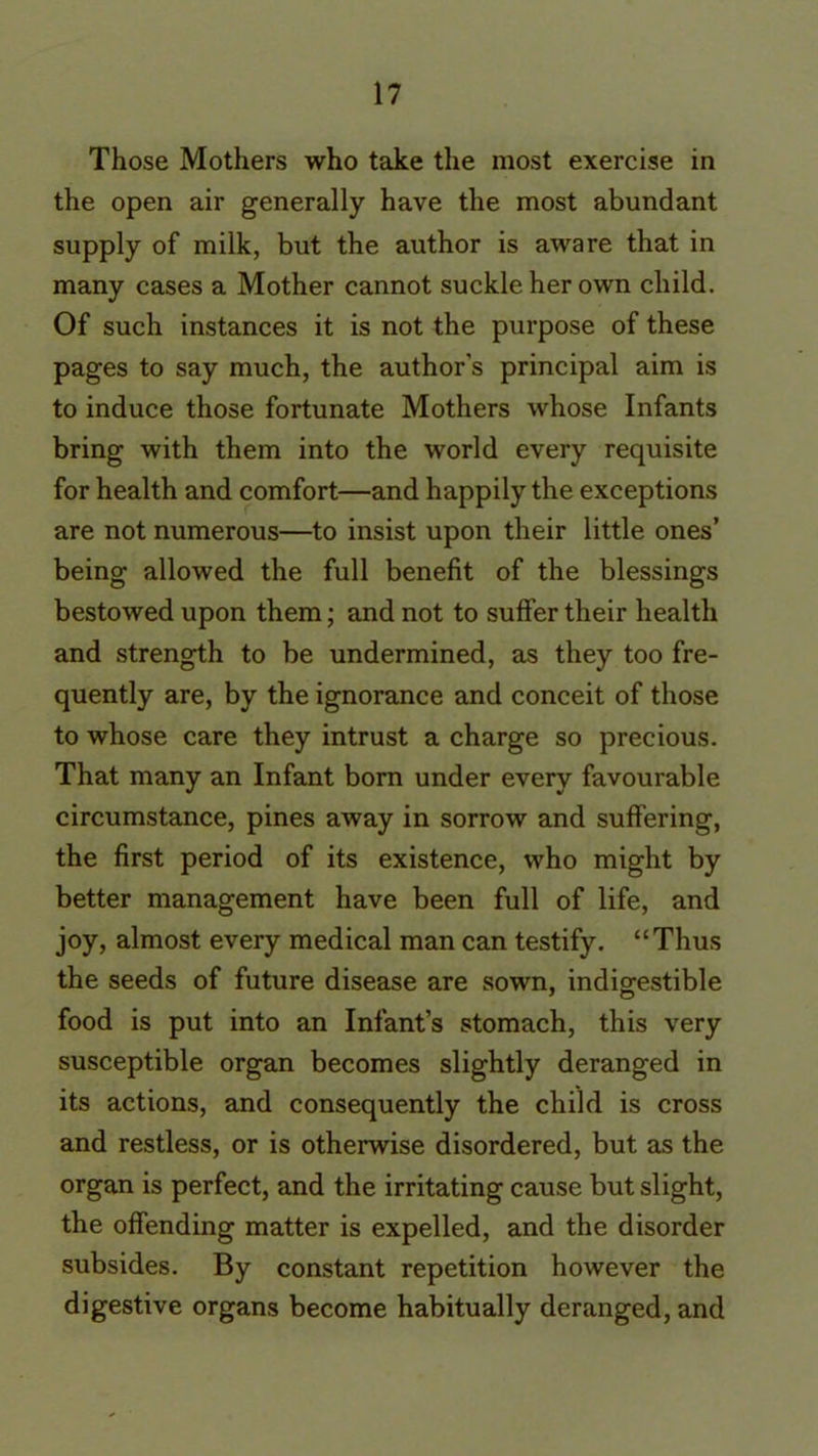 Those Mothers who take the most exercise in the open air generally have the most abundant supply of milk, but the author is aware that in many cases a Mother cannot suckle her own child. Of such instances it is not the purpose of these pages to say much, the author's principal aim is to induce those fortunate Mothers whose Infants bring with them into the world every requisite for health and comfort—and happily the exceptions are not numerous—to insist upon their little ones’ being allowed the full benefit of the blessings bestowed upon them; and not to suffer their health and strength to be undermined, as they too fre- quently are, by the ignorance and conceit of those to whose care they intrust a charge so precious. That many an Infant born under every favourable circumstance, pines away in sorrow and suffering, the first period of its existence, who might by better management have been full of life, and joy, almost every medical man can testify. “Thus the seeds of future disease are sown, indigestible food is put into an Infant’s stomach, this very susceptible organ becomes slightly deranged in its actions, and consequently the child is cross and restless, or is otherwise disordered, but as the organ is perfect, and the irritating cause but slight, the offending matter is expelled, and the disorder subsides. By constant repetition however the digestive organs become habitually deranged, and