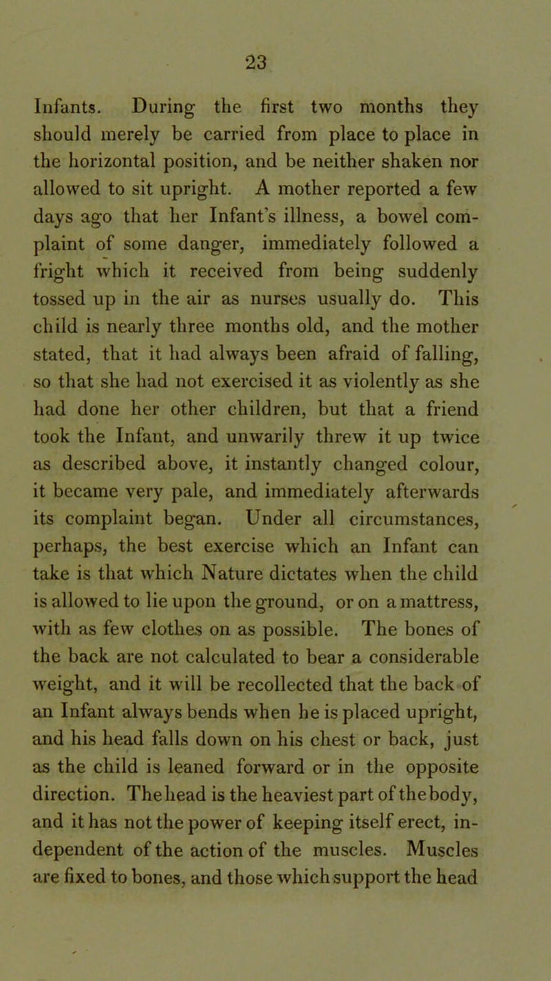 Infants. During the first two months they should merely be carried from place to place in the horizontal position, and be neither shaken nor allowed to sit upright. A mother reported a few days ago that her Infant s illness, a bowel com- plaint of some danger, immediately followed a fright which it received from being suddenly tossed up in the air as nurses usually do. This child is nearly three months old, and the mother stated, that it had always been afraid of falling, so that she had not exercised it as violently as she had done her other children, but that a friend took the Infant, and unwarily threw it up twice as described above, it instantly changed colour, it became very pale, and immediately afterwards its complaint began. Under all circumstances, perhaps, the best exercise which an Infant can take is that which Nature dictates when the child is allowed to lie upon the ground, or on a mattress, with as few clothes on as possible. The bones of the back are not calculated to bear a considerable weight, and it will be recollected that the back of an Infant always bends when he is placed upright, and his head falls down on his chest or back, just as the child is leaned forward or in the opposite direction. Thehead is the heaviest part of thebody, and it has not the power of keeping itself erect, in- dependent of the action of the muscles. Muscles are fixed to bones, and those which support the head