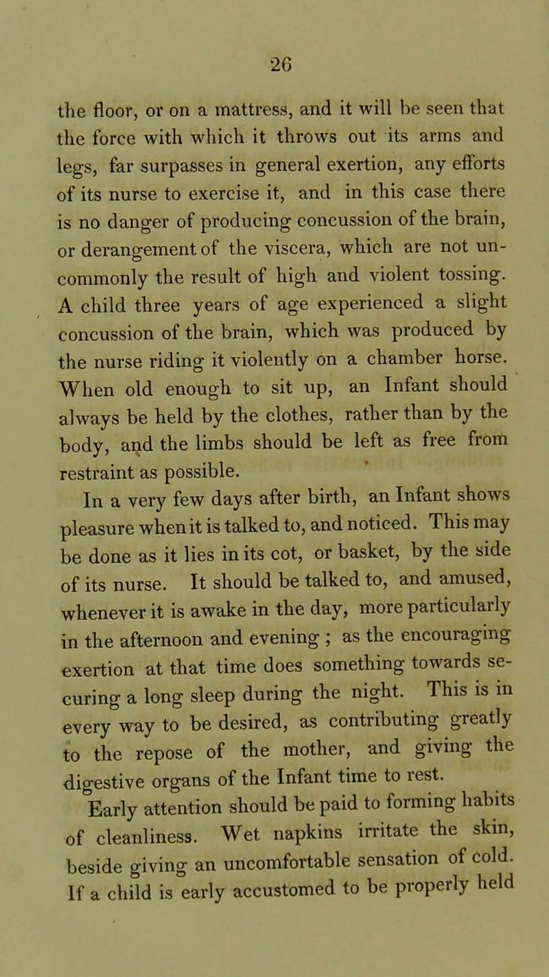 the floor, or on a mattress, and it will be seen that the force with which it throws out its arms and legs, far surpasses in general exertion, any efforts of its nurse to exercise it, and in this case there is no danger of producing concussion of the brain, or derangement of the viscera, which are not un- commonly the result of high and violent tossing. A child three years of age experienced a slight concussion of the brain, which was produced by the nurse riding it violently on a chamber horse. When old enough to sit up, an Infant should always be held by the clothes, rather than by the body, and the limbs should be left as free from restraint as possible. In a very few days after birth, an Infant shows pleasure when it is talked to, and noticed. This may be done as it lies in its cot, or basket, by the side of its nurse. It should be talked to, and amused, whenever it is awake in the day, more paiticulail^y in the afternoon and evening ; as the encouraging exertion at that time does something towards se- curing a long sleep during the night. This is in every way to be desired, as contributing greatly to the repose of the mother, and giving the digestive organs of the Infant time to rest. Early attention should be paid to forming habits of cleanliness. Wet napkins irritate the skin, beside giving an uncomfortable sensation of cold. If a child is early accustomed to be properly held