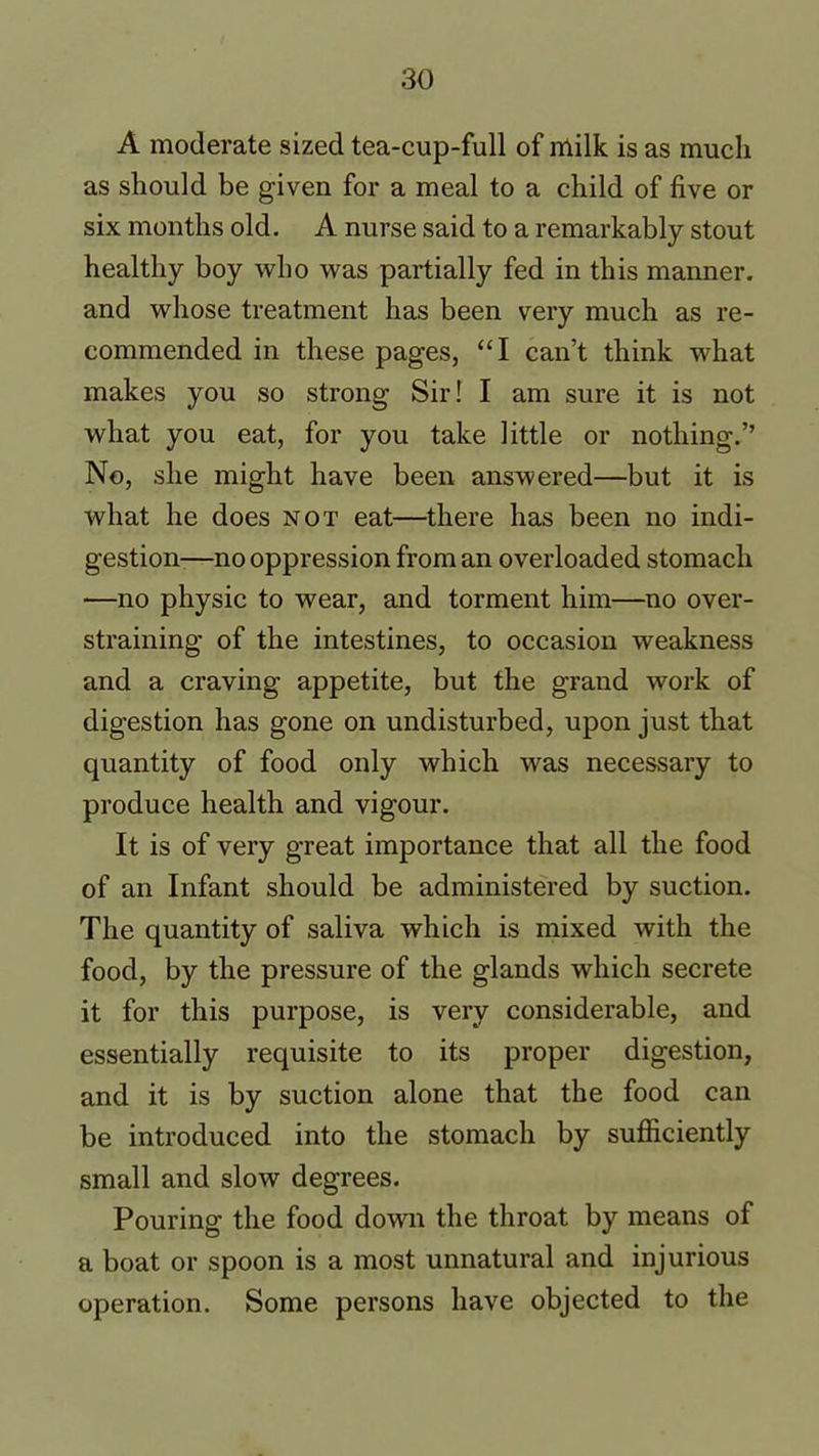 A moderate sized tea-cup-full of milk is as much as should be given for a meal to a child of five or six months old. A nurse said to a remarkably stout healthy boy who was partially fed in this manner, and whose treatment has been very much as re- commended in these pages, “I can’t think what makes you so strong Sir I I am sure it is not what you eat, for you take little or nothing.” No, she might have been answered—but it is what he does not eat—there has been no indi- gestion—no oppression from an overloaded stomach -—no physic to wear, and torment him—no over- straining of the intestines, to occasion weakness and a craving appetite, but the grand work of digestion has gone on undisturbed, upon just that quantity of food only which was necessary to produce health and vigour. It is of very great importance that all the food of an Infant should be administered by suction. The quantity of saliva which is mixed with the food, by the pressure of the glands which secrete it for this purpose, is very considerable, and essentially requisite to its proper digestion, and it is by suction alone that the food can be introduced into the stomach by sufficiently small and slow degrees. Pouring the food down the throat by means of a boat or spoon is a most unnatural and injurious operation. Some persons have objected to the