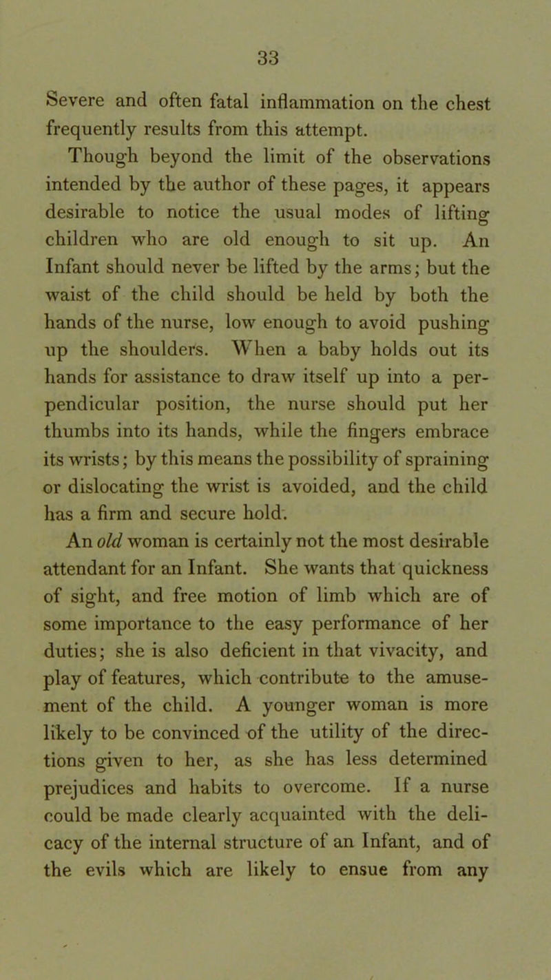 Severe and often fatal inflammation on the chest frequently results from this attempt. Thoug’h beyond the limit of the observations intended by the author of these pages, it appears desirable to notice the usual modes of lifting children who are old enough to sit up. An Infant should never be lifted by the arms; but the waist of the child should be held by both the hands of the nurse, low enough to avoid pushing up the shoulders. When a baby holds out its hands for assistance to draw itself up into a per- pendicular position, the nurse should put her thumbs into its hands, while the fingers embrace its wrists; by this means the possibility of spraining or dislocating the wrist is avoided, and the child has a firm and secure hold. An old woman is certainly not the most desirable attendant for an Infant. She wants that quickness of sight, and free motion of limb which are of some importance to the easy performance of her duties; she is also deficient in that vivacity, and play of features, which contribute to the amuse- ment of the child. A younger woman is more likely to be convinced of the utility of the direc- tions given to her, as she has less determined prejudices and habits to overcome. If a nurse could be made clearly acquainted with the deli- cacy of the internal structure of an Infant, and of the evils which are likely to ensue from any