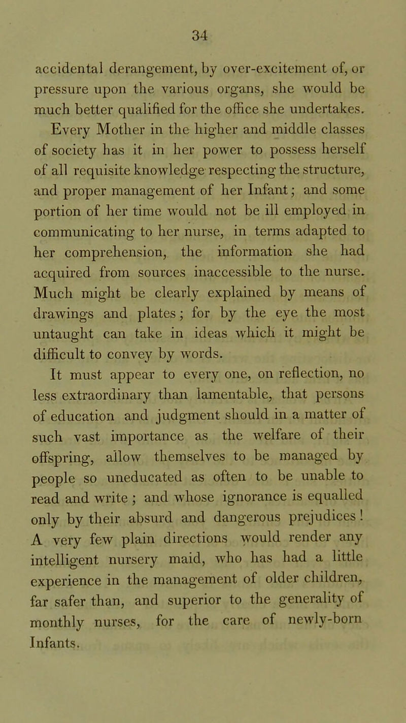 accidental derangement, by over-excitement of, or pressure upon the various organs, she would be much better qualified for the office she undertakes. Every Mother in the higher and middle classes of societ}^ has it in her power to possess herself of all requisite knowledge respecting the structure, and proper management of her Infant; and some portion of her time would not be ill employed in communicating to her nurse, in terms adapted to her comprehension, the information she had acquired from sources inaccessible to the nurse. Much might be clearly explained by means of drawings and plates; for by the eye the most untaught can take in ideas which it might be difficult to convey by words. It must appear to every one, on reflection, no less extraordinary than lamentable, that persons of education and judgment should in a matter of such vast importance as the welfare of their offspring, allow themselves to be managed by people so uneducated as often to be unable to read and write ; and whose ignorance is equalled only by their absurd and dangerous prejudices ! A very few plain directions would render any intelligent nursery maid, who has had a little experience in the management of older children, far safer than, and superior to the generality of monthly nurses, for the care of newly-born Infants.