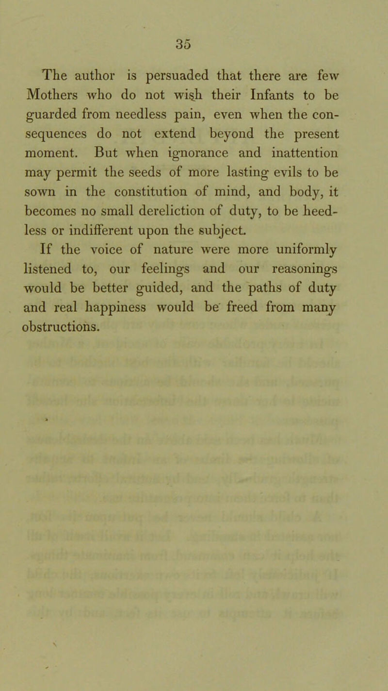 The author is persuaded that there are few Mothers who do not wi§h their Infants to be guarded from needless pain, even when the con- sequences do not extend beyond the present moment. But when ignorance and inattention may permit the seeds of more lasting evils to be sown in the constitution of mind, and body, it becomes no small dereliction of duty, to be heed- less or indifferent upon the subject If the voice of nature were more uniformly listened to, our feelings and our reasonings would be better guided, and the paths of duty and real happiness would be freed from many obstructions. \