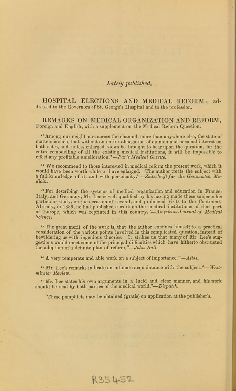 Lately published, HOSPITAL ELECTIONS AND MEDICAL REFORM; ad- dressed to the Governors of St. George’s Hospital and to the profession. REMARKS ON MEDICAL ORGANIZATION AND REFORM, Foreign and English, with a supplement on the Medical Reform Question. “ Among our neighbours across the channel, more than anywhere else, the state of matters is such, that without an entire abnegation of opinion and personal interest on both sides, and unless enlarged views be brought to bear upon the question, for the entire remodelling of all the existing medical institutions, it will be impossible to effect any profitable amelioration.” —Paris Medical Gazette. “We recommend to those interested in medical reform the present work, which it would have been worth while to have enlarged. The author treats the subject with a full knowledge of it, and with perspicuity.”—Zeitschrift far die Gesammten Me- dicin. “For describing the systems of medical organization and education in France, Italy, and Germany, Mr. Lee is well qualified by his having made these subjects his particular study, on the occasion of several, and prolonged visits to the Continent. Already, in 1835, he had published a work on the medical institutions of that part of Europe, which was reprinted in this country.”—American Journal of Medical Science. “ The great merit of the work is, that the author confines himself to a practical consideration of the various points involved in this complicated question, instead of bewildering us with ingenious theories. It strikes us that many of Mr. Lee’s sug- gestions would meet some of the principal difficulties which have hitherto obstructed the adoption of a definite plan of reform. ”—John Bull. “ A very temperate and able work on a subject of importance.”—Atlas. “ Mr. Lee’s remarks indicate an intimate acquaintance with the subject.’’—TF«z- minster Review. “ Mr. Lee states his own arguments in a lucid and clear manner, and his work should be read by both parties of the medical world.”—Dispatch. These pamphlets may be obtained (gratis) on application at the publisher’s. p.2,5 U-S'i-