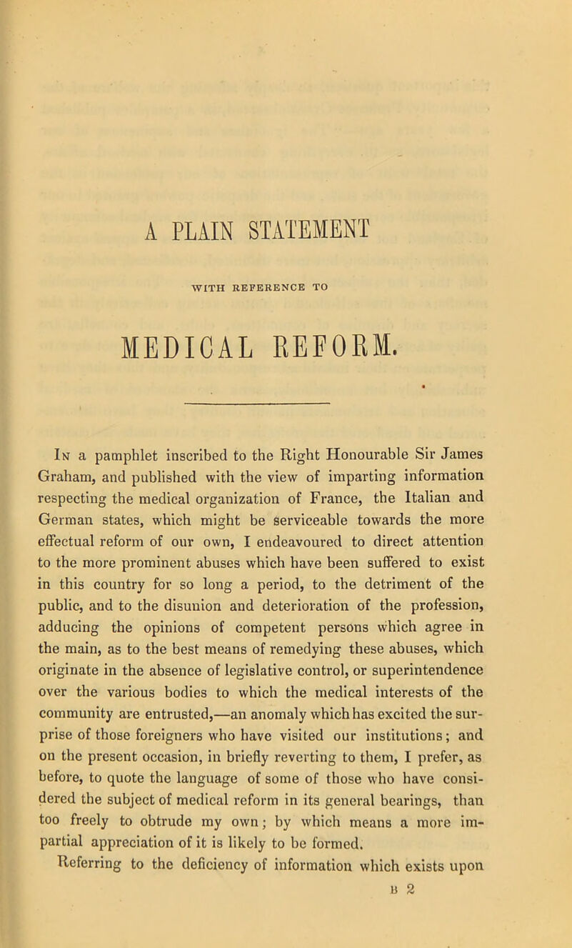 A PLAIN STATEMENT WITH REFERENCE TO MEDICAL REFORM. In a pamphlet inscribed to the Right Honourable Sir James Graham, and published with the view of imparting information respecting the medical organization of France, the Italian and German states, which might be serviceable towards the more effectual reform of our own, I endeavoured to direct attention to the more prominent abuses which have been suffered to exist in this country for so long a period, to the detriment of the public, and to the disunion and deterioration of the profession, adducing the opinions of competent persons which agree in the main, as to the best means of remedying these abuses, which originate in the absence of legislative control, or superintendence over the various bodies to which the medical interests of the community are entrusted,—an anomaly which has excited the sur- prise of those foreigners who have visited our institutions; and on the present occasion, in briefly reverting to them, I prefer, as before, to quote the language of some of those who have consi- dered the subject of medical reform in its general bearings, than too freely to obtrude my own; by which means a more im- partial appreciation of it is likely to be formed. Referring to the deficiency of information which exists upon b 2