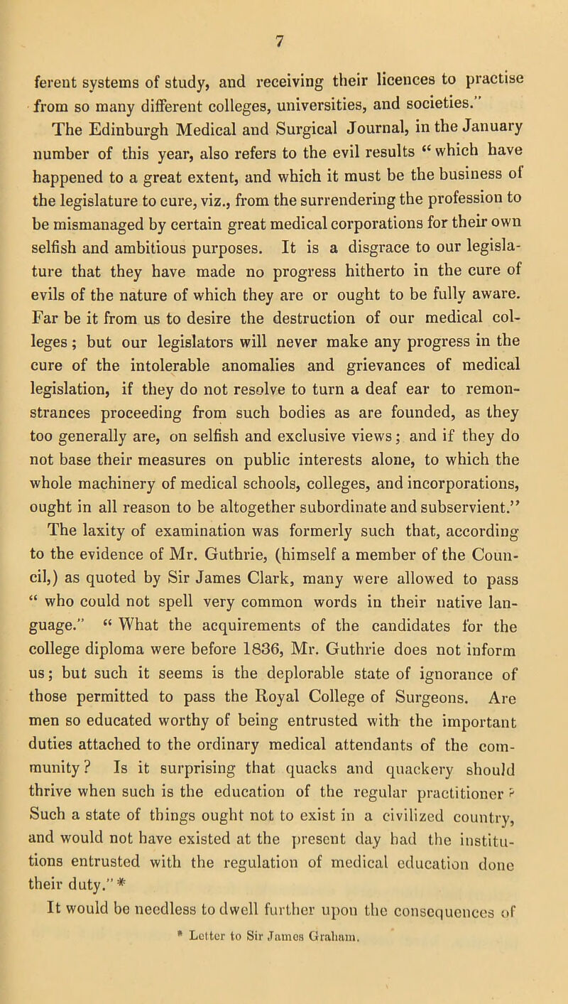 ferent systems of study, and receiving their licences to practise from so many different colleges, universities, and societies. The Edinburgh Medical and Surgical Journal, in the January number of this year, also refers to the evil results “ which have happened to a great extent, and which it must be the business of the legislature to cure, viz., from the surrendering the profession to be mismanaged by certain great medical corporations for their own selfish and ambitious purposes. It is a disgrace to our legisla- ture that they have made no progress hitherto in the cure of evils of the nature of which they are or ought to be fully aware. Far be it from us to desire the destruction of our medical col- leges ; but our legislators will never make any progress in the cure of the intolerable anomalies and grievances of medical legislation, if they do not resolve to turn a deaf ear to remon- strances proceeding from such bodies as are founded, as they too generally are, on selfish and exclusive views; and if they do not base their measures on public interests alone, to which the whole machinery of medical schools, colleges, and incorporations, ought in all reason to be altogether subordinate and subservient.” The laxity of examination was formerly such that, according to the evidence of Mr. Guthrie, (himself a member of the Coun- cil,) as quoted by Sir James Clark, many were allowed to pass “ who could not spell very common words in their native lan- guage.” “ What the acquirements of the candidates for the college diploma were before 1836, Mr. Guthrie does not inform us; but such it seems is the deplorable state of ignorance of those permitted to pass the Royal College of Surgeons. Are men so educated worthy of being entrusted with the important duties attached to the ordinary medical attendants of the com- munity ? Is it surprising that quacks and quackery should thrive when such is the education of the regular practitioner ? Such a state of things ought not to exist in a civilized country, and would not have existed at the present day had the institu- tions entrusted with the regulation of medical education done their duty.” # It would be needless to dwell further upon the consequences of * Letter to Sir James Graham,