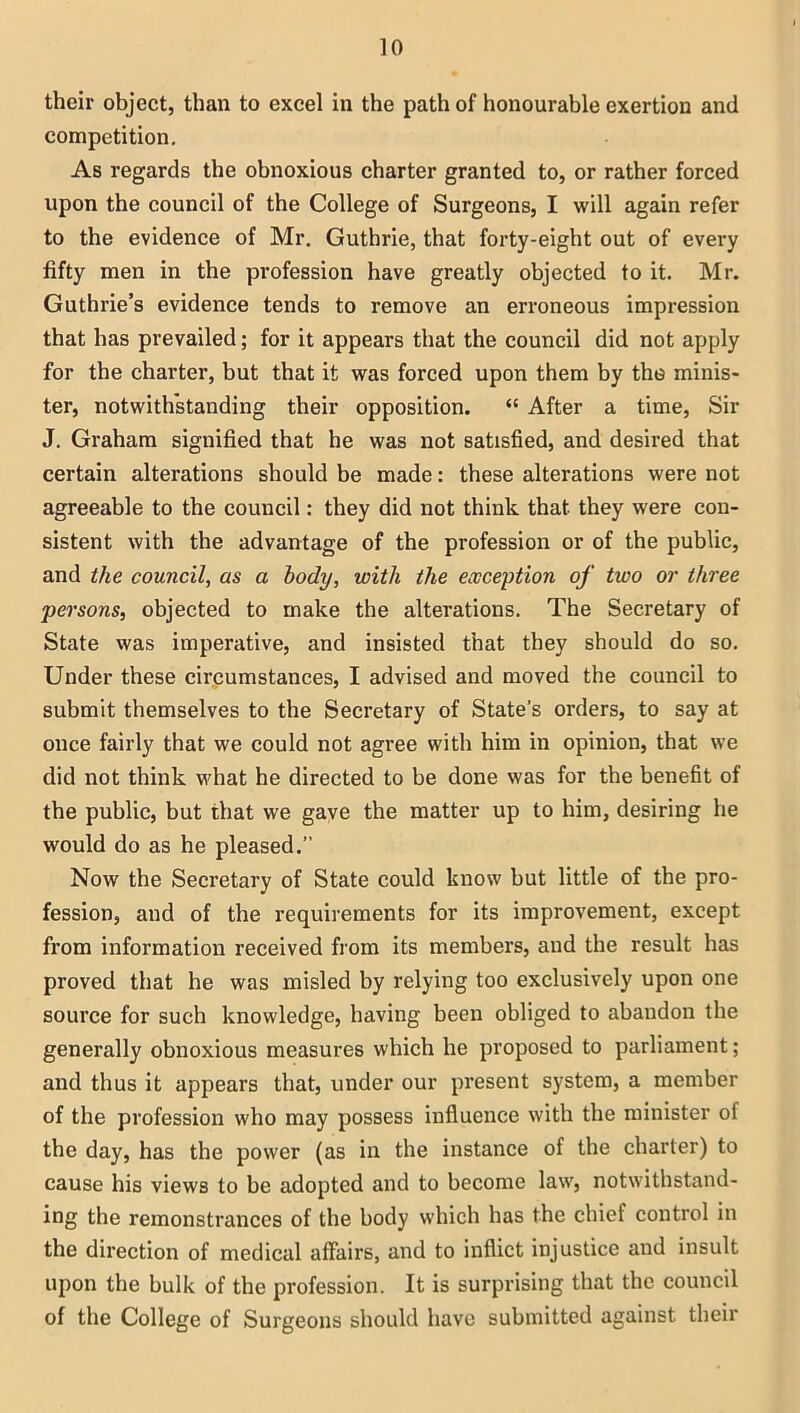 their object, than to excel in the path of honourable exertion and competition. As regards the obnoxious charter granted to, or rather forced upon the council of the College of Surgeons, I will again refer to the evidence of Mr. Guthrie, that forty-eight out of every fifty men in the profession have greatly objected to it. Mr. Guthrie’s evidence tends to remove an erroneous impression that has prevailed; for it appears that the council did not apply for the charter, but that it was forced upon them by the minis- ter, notwithstanding their opposition. “ After a time, Sir J. Graham signified that he was not satisfied, and desired that certain alterations should be made: these alterations were not agreeable to the council: they did not think that they were con- sistent with the advantage of the profession or of the public, and the council, as a body, with the exception of two or three persons, objected to make the alterations. The Secretary of State was imperative, and insisted that they should do so. Under these circumstances, I advised and moved the council to submit themselves to the Secretary of State’s orders, to say at once fairly that we could not agree with him in opinion, that we did not think what he directed to be done was for the benefit of the public, but that we gave the matter up to him, desiring he would do as he pleased.” Now the Secretary of State could know but little of the pro- fession, and of the requirements for its improvement, except from information received from its members, and the result has proved that he was misled by relying too exclusively upon one source for such knowledge, having been obliged to abandon the generally obnoxious measures which he proposed to parliament; and thus it appears that, under our present system, a member of the profession who may possess influence with the minister of the day, has the power (as in the instance of the charter) to cause his views to be adopted and to become law, notwithstand- ing the remonstrances of the body which has the chief control in the direction of medical affairs, and to inflict injustice and insult upon the bulk of the profession. It is surprising that the council of the College of Surgeons should have submitted against their