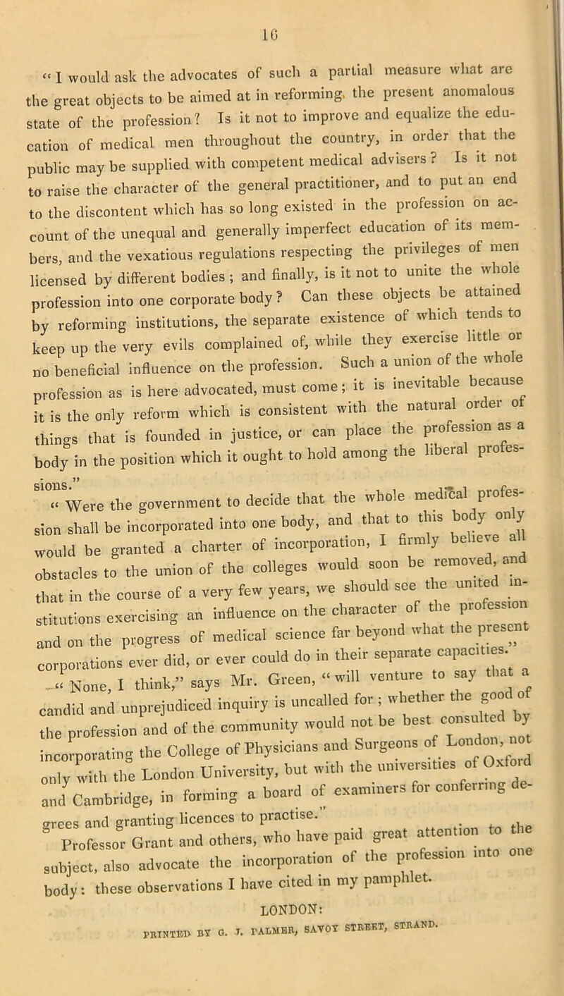 LG « j Womld ask the advocates of such a partial measure what ai e the great objects to be aimed at in reforming, the present anomalous state of the profession? Is it not to improve and equalize the edu- cation of medical men throughout the country, in order that the public may be supplied with competent medical advisers ? Is it not to raise the character of the general practitioner, and to put an end to the discontent which has so long existed in the profession on ac- count of the unequal and generally imperfect education of its mem- bers, and the vexatious regulations respecting the privileges of men licensed by different bodies ; and finally, is it not to unite the whole profession into one corporate body ? Can these objects be attained by reforming institutions, the separate existence of which tends to keep up the very evils complained of, while they exercise little or no beneficial influence on the profession. Such a union of t le w 10 e profession as is here advocated, must come; it is inevitable because it is the only reform which is consistent with the natural order o things that is founded in justice, or can place the profession as a body in the position which it ought to hold among the liberal profes- * J> « Were the government to decide that the whole medical pi ofes sion shall be incorporated into one body, and that to this body only would be granted a charter of incorporation, I firmly believe all obstacles to the union of the colleges would soon be removed, . that in the course of a very few years, we should see the united in- stitutions exercising an influence on the character of the profession and on the progress of medical science far beyond what the prese corporations ever did, or ever could do in their separate capact s J None, 1 think,” says Mr. Green, “will venture to say that a candid and unprejudiced inquiry is uncalled for ; whether the good of the profession and of the community would not be best consulte y incorporating the College of Physicians and Surgeons of L°d^ “ only with the London University, but with the un.vers.ttes of Oxford and Cambridge, in forming a board of examiners for conferring de- grees and granting licences to practise. . “ Professor Grant and others, who have paid great attention to the subject, also advocate the incorporation of the profession into body: these observations I have cited in my pamphlet. LONDON: PRINTED BY a. J. 1'ALMKR, savoy street, strand.