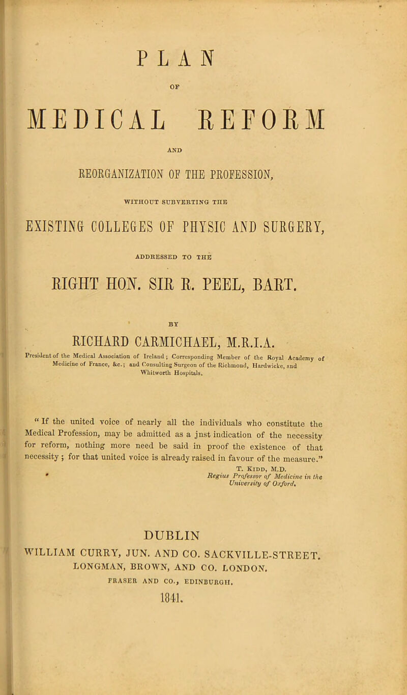 PLAN OF MEDICAL REFORM AND REORGANIZATION OF THE PROFESSION, WITHOUT SUBVERTING THE EXISTING COLLEGES OF PHYSIC AND SURGERY, ADDRESSED TO THE EIGHT HON. SIR R. PEEL, BART. BY RICHARD CARMICHAEL, M.R.I.A. President of the Medical Association of Ireland; Corresponding Member of the Royal Academy of Medicine of France, &c.; and Consulting Surgeon of the Richmond, Hardwicke, and Whitworth Hospitals. “ If the united voice of nearly all the individuals who constitute the Medical Profession, may be admitted as a jnst indication of the necessity for reform, nothing more need be said in proof the existence of that necessity ; for that united voice is already raised in favour of the measure.” T. Kidd, M.D. * Regius Professor of Medicine in the University of Oxford. DUBLIN WILLIAM CURRY, .TUN. AND CO. SACKVILLE-STREET. LONGMAN, BROWN, AND CO. LONDON. FRASER AND CO., EDINBURGH. 1841.