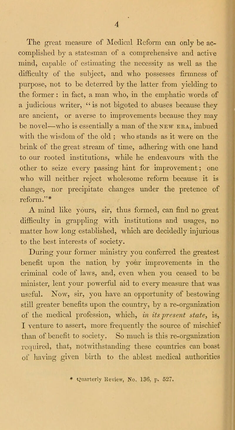 The great measure of Medical Reform can only be ac- complished by a statesman of a comprehensive and active mind, capable of estimating the necessity as -well as the difficulty of the subject, and who possesses firmness of purpose, not to be deterred by the latter from yielding to the former: in fact, a man who, in the emphatic words of a judicious writer, “ is not bigoted to abuses because they are ancient, or averse to improvements because they may be novel—who is essentially a man of the new era, imbued with the wisdom of the old ; who stands as it were on the brink of the great stream of time, adhering with one hand to our rooted institutions, while he endeavours Avith the other to seize every passing hint for improvement; one Avho Avill neither reject Avholesome reform because it is change, nor precipitate changes under the pretence of reform.”* A mind like yours, sir, thus formed, can find no great difficulty in grappling Avith institutions and usages, no matter Iioav long established, Avhich are decidedly injurious to the best interests of society. During your former ministry you conferred the greatest benefit upon the nation, by your improvements in the criminal code of laAvs, and, even Avhen you ceased to be minister, lent your poAverful aid to every measure that AA'as useful. Noav, sir, you have an opportunity of bestOAving still greater benefits upon the country, by a re-organization of the medical profession, which, in its present state, is, I venture to assert, more frequently the source of mischief than of benefit to society. So much is this re-organization required, that, notAvithstanding these countries can boast of having given birth to the ablest medical authorities * Quarterly Review, No. 136, p. 627.