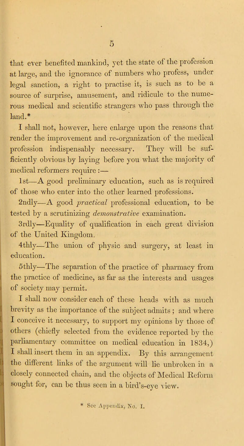 that ever benefited mankind, yet the state of the profession at large, and the ignorance of numbers who profess, under legal sanction, a right to practise it, is such as to be a source of surprise, amusement, and ridicule to the nume- rous medical and scientific strangers who pass through the land.* I shall not, however, here enlarge upon the reasons that render the improvement and re-organization of the medical profession indispensably necessary. They will be suf- ficiently obvious by laying before you what the majority of medical reformers require :— 1st—A good preliminary education, such as is required of those who enter into the other learned professions. 2ndly—A good practical professional education, to be tested by a scrutinizing demonstrative examination. 3rdly—Equality of qualification in each great division of the United Kingdom. 4thly—The union of physic and surgery, at least in education. 5thly—The separation of the practice of pharmacy from the practice of medicine, as far as the interests and usages of society may permit. I shall now consider each of these heads with as much brevity as the importance of the subject admits ; and where I conceive it necessary, to support my opinions by those of others (chiefly selected from the evidence reported by the parliamentary committee on medical education in 1834,) I shall insert them in an appendix. By this arrangement the different links of the argument will lie unbroken in a closely connected chain, and the objects of Medical Reform sought for, can be thus seen in a bird’s-eye view.