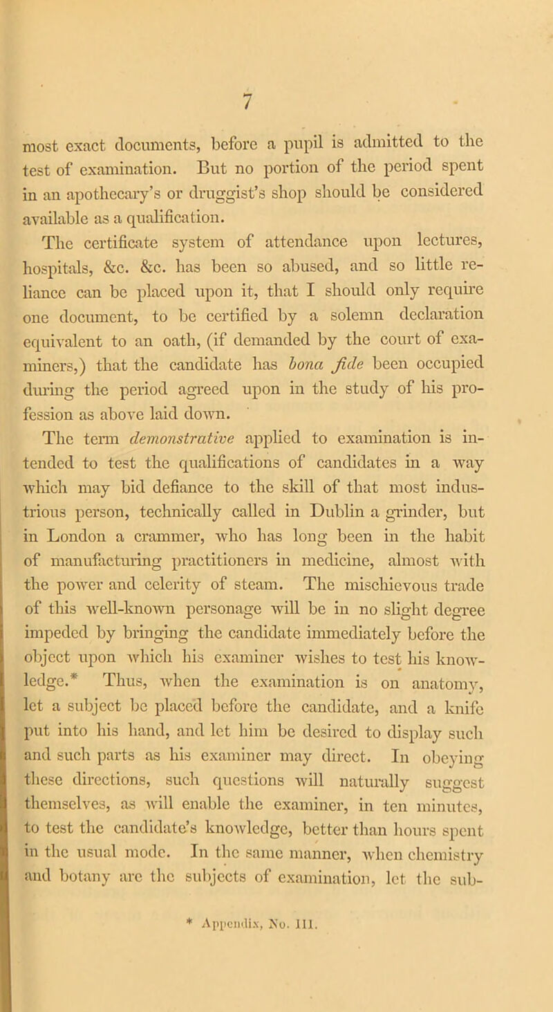 7 most exact documents, before a pupil is admitted to the test of examination. But no portion of the period spent in an apothecary’s or druggist’s shop should be considered available as a qualification. The certificate system of attendance upon lectures, hospitals, &c. &c. has been so abused, and so little re- liance can be placed upon it, that I should only require one document, to be certified by a solemn declaration equivalent to an oath, (if demanded by the court of exa- miners,) that the candidate has bona fide been occupied during the period agreed upon in the study of Iris pro- fession as above laid down. The term demonstrative applied to examination is in- tended to test the qualifications of candidates in a way which may bid defiance to the skill of that most indus- trious person, technically called in Dublin a grinder, but in London a crammer, who has long been in the habit of manufacturing practitioners in medicine, almost with the power and celerity of steam. The mischievous trade of this well-known personage will be in no slight degree impeded by bringing the candidate immediately before the object upon which his examiner wishes to test his know- ledge.* Thus, when the examination is on anatomy, let a subject be placed before the candidate, and a knife put into his hand, and let him be desired to display such and such parts as his examiner may direct. In obeying these directions, such questions will naturally suggest themselves, as will enable the examiner, in ten minutes, to test the candidate’s knowledge, better than hours spent in the usual mode. In the same manner, when chemistry and botany arc the subjects of examination, let the sub-