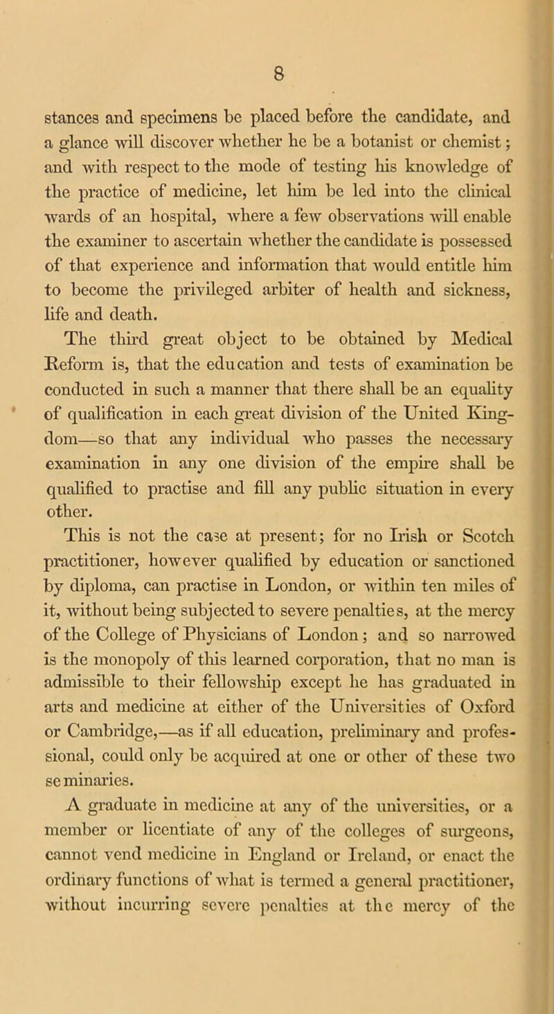 stances and specimens be placed before the candidate, and a glance will discover whether he be a botanist or chemist; and with respect to the mode of testing his knowledge of the practice of medicine, let him be led into the clinical wards of an hospital, where a few observations will enable the examiner to ascertain whether the candidate is possessed of that experience and information that would entitle him to become the privileged arbiter of health and sickness, life and death. The third great object to be obtained by Medical Reform is, that the education and tests of examination be conducted in such a manner that there shall be an equality of qualification in each great division of the United King- dom—so that any individual who passes the necessary examination in any one division of the empire shall be qualified to practise and fill any public situation in every other. Tins is not the case at present; for no Irish or Scotch practitioner, however qualified by education or sanctioned by diploma, can practise in London, or within ten miles of it, without being subjected to severe penalties, at the mercy of the College of Physicians of London; and so narrowed is the monopoly of this learned corporation, that no man is admissible to their fellowship except he has graduated in arts and medicine at either of the Universities of Oxford or Cambridge,—as if all education, preliminary and profes- sional, could only be acquired at one or other of these two se minaries. A graduate in medicine at any of the universities, or a member or licentiate of any of the colleges of surgeons, cannot vend medicine in England or Ireland, or enact the ordinary functions of what is termed a general practitioner, without incurring severe penalties at the mercy of the